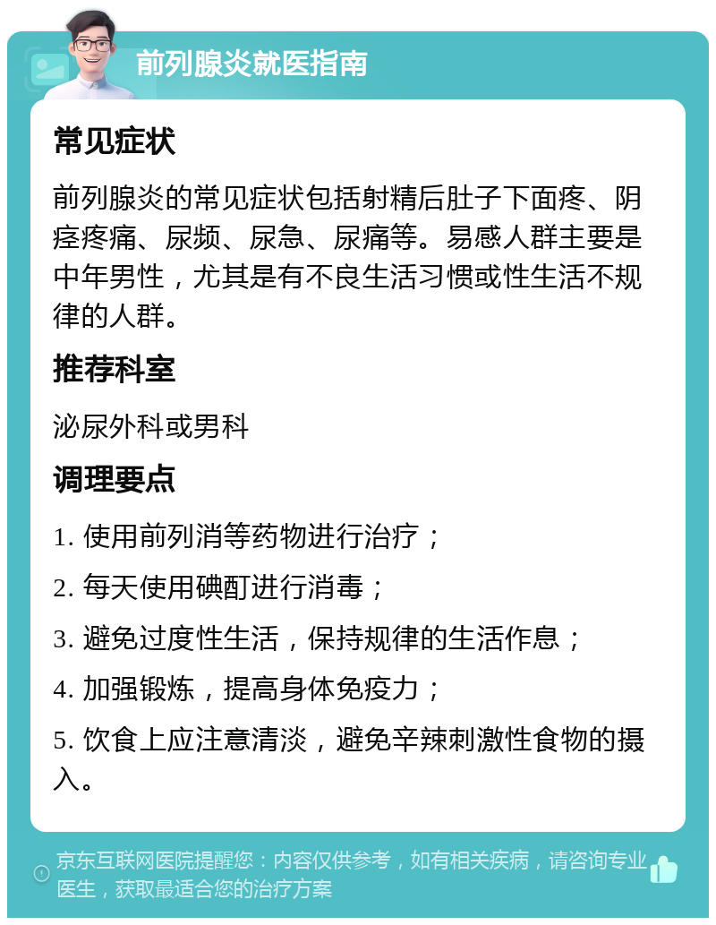 前列腺炎就医指南 常见症状 前列腺炎的常见症状包括射精后肚子下面疼、阴痉疼痛、尿频、尿急、尿痛等。易感人群主要是中年男性，尤其是有不良生活习惯或性生活不规律的人群。 推荐科室 泌尿外科或男科 调理要点 1. 使用前列消等药物进行治疗； 2. 每天使用碘酊进行消毒； 3. 避免过度性生活，保持规律的生活作息； 4. 加强锻炼，提高身体免疫力； 5. 饮食上应注意清淡，避免辛辣刺激性食物的摄入。