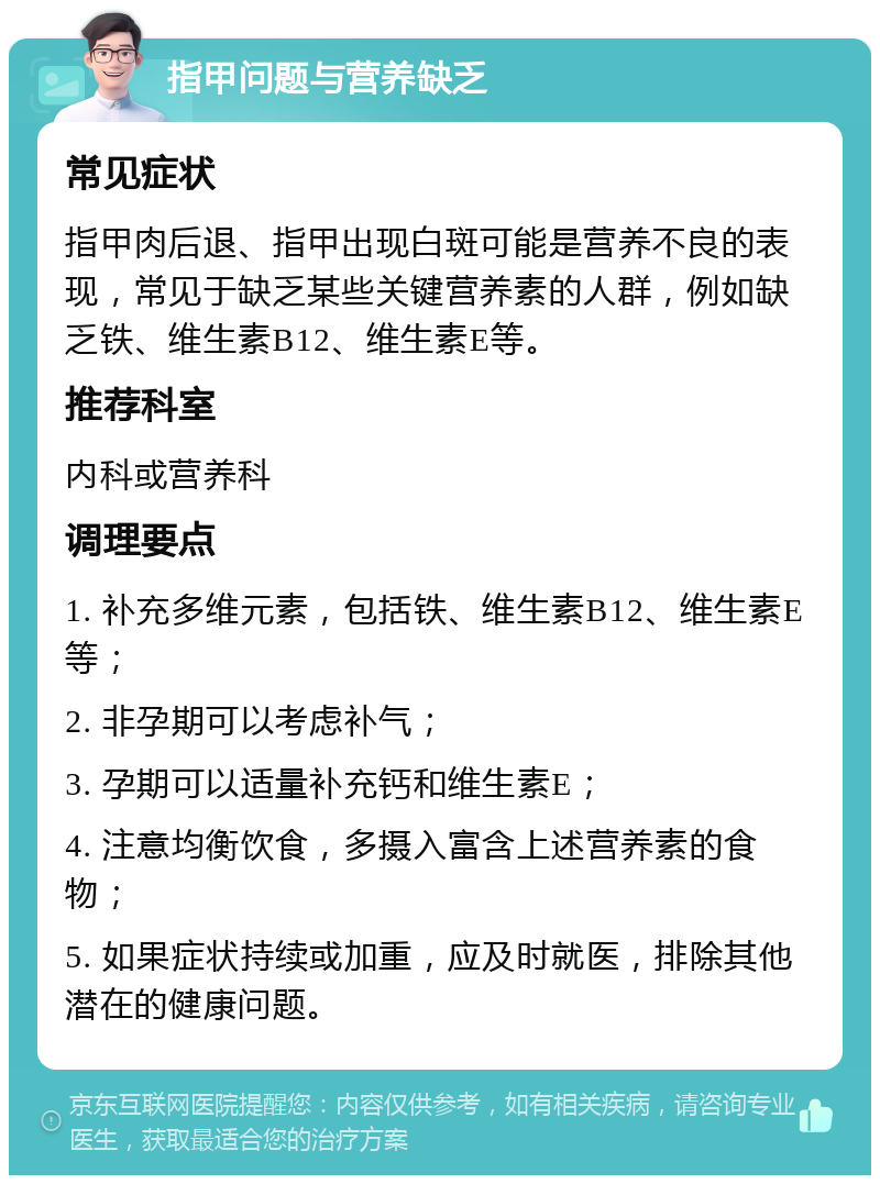 指甲问题与营养缺乏 常见症状 指甲肉后退、指甲出现白斑可能是营养不良的表现，常见于缺乏某些关键营养素的人群，例如缺乏铁、维生素B12、维生素E等。 推荐科室 内科或营养科 调理要点 1. 补充多维元素，包括铁、维生素B12、维生素E等； 2. 非孕期可以考虑补气； 3. 孕期可以适量补充钙和维生素E； 4. 注意均衡饮食，多摄入富含上述营养素的食物； 5. 如果症状持续或加重，应及时就医，排除其他潜在的健康问题。