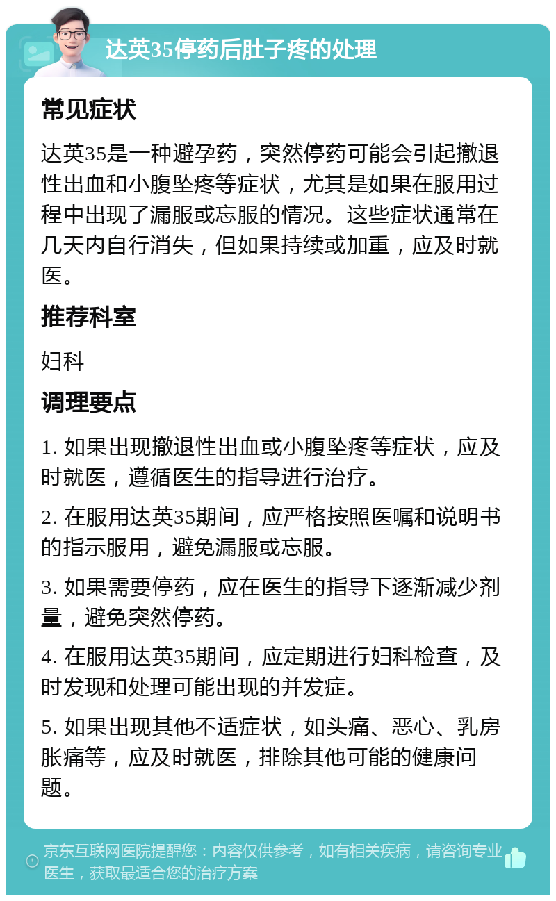 达英35停药后肚子疼的处理 常见症状 达英35是一种避孕药，突然停药可能会引起撤退性出血和小腹坠疼等症状，尤其是如果在服用过程中出现了漏服或忘服的情况。这些症状通常在几天内自行消失，但如果持续或加重，应及时就医。 推荐科室 妇科 调理要点 1. 如果出现撤退性出血或小腹坠疼等症状，应及时就医，遵循医生的指导进行治疗。 2. 在服用达英35期间，应严格按照医嘱和说明书的指示服用，避免漏服或忘服。 3. 如果需要停药，应在医生的指导下逐渐减少剂量，避免突然停药。 4. 在服用达英35期间，应定期进行妇科检查，及时发现和处理可能出现的并发症。 5. 如果出现其他不适症状，如头痛、恶心、乳房胀痛等，应及时就医，排除其他可能的健康问题。