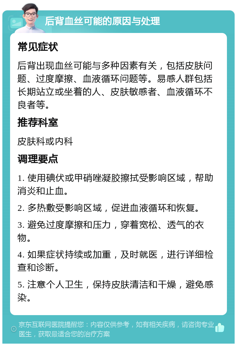 后背血丝可能的原因与处理 常见症状 后背出现血丝可能与多种因素有关，包括皮肤问题、过度摩擦、血液循环问题等。易感人群包括长期站立或坐着的人、皮肤敏感者、血液循环不良者等。 推荐科室 皮肤科或内科 调理要点 1. 使用碘伏或甲硝唑凝胶擦拭受影响区域，帮助消炎和止血。 2. 多热敷受影响区域，促进血液循环和恢复。 3. 避免过度摩擦和压力，穿着宽松、透气的衣物。 4. 如果症状持续或加重，及时就医，进行详细检查和诊断。 5. 注意个人卫生，保持皮肤清洁和干燥，避免感染。