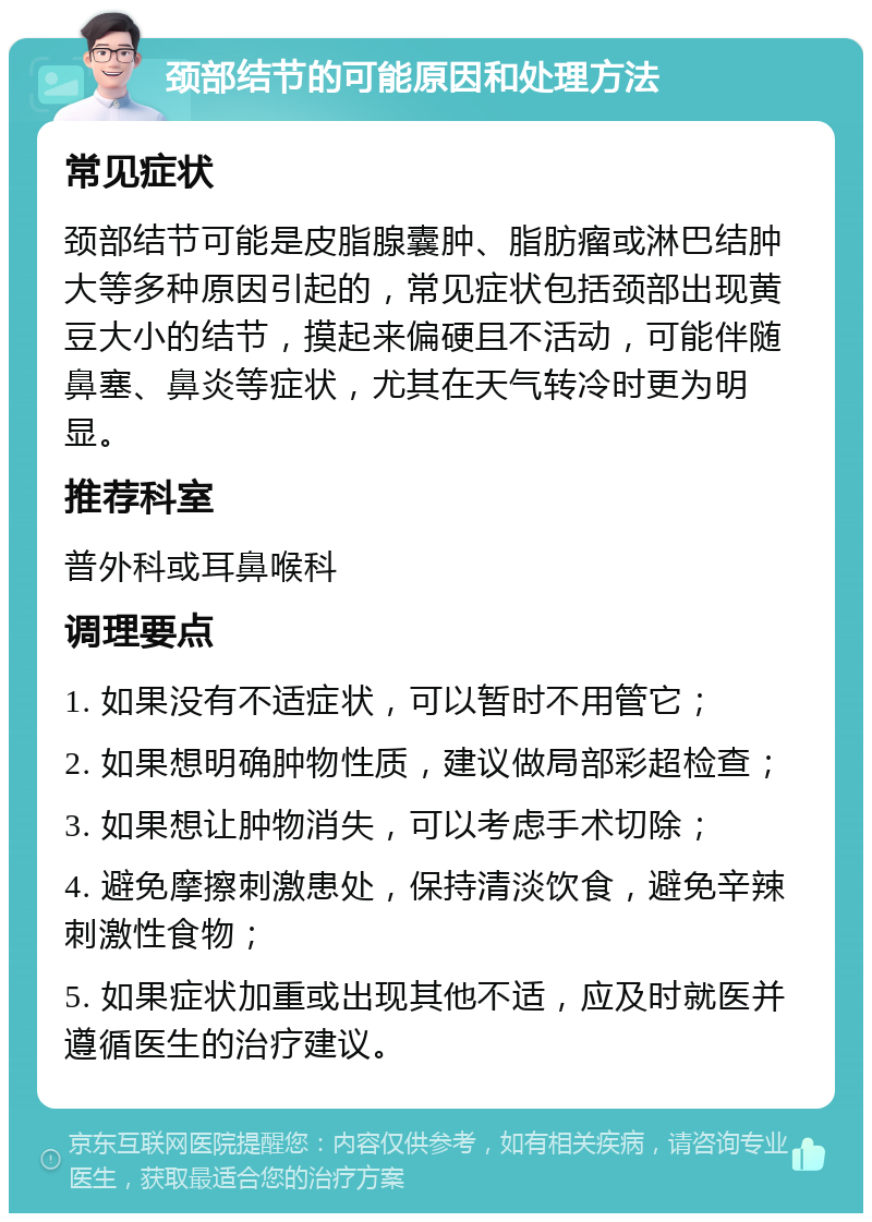 颈部结节的可能原因和处理方法 常见症状 颈部结节可能是皮脂腺囊肿、脂肪瘤或淋巴结肿大等多种原因引起的，常见症状包括颈部出现黄豆大小的结节，摸起来偏硬且不活动，可能伴随鼻塞、鼻炎等症状，尤其在天气转冷时更为明显。 推荐科室 普外科或耳鼻喉科 调理要点 1. 如果没有不适症状，可以暂时不用管它； 2. 如果想明确肿物性质，建议做局部彩超检查； 3. 如果想让肿物消失，可以考虑手术切除； 4. 避免摩擦刺激患处，保持清淡饮食，避免辛辣刺激性食物； 5. 如果症状加重或出现其他不适，应及时就医并遵循医生的治疗建议。