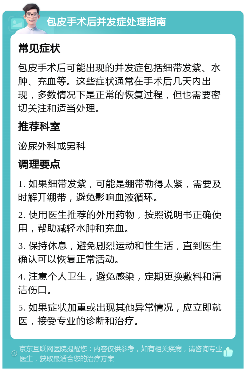 包皮手术后并发症处理指南 常见症状 包皮手术后可能出现的并发症包括细带发紫、水肿、充血等。这些症状通常在手术后几天内出现，多数情况下是正常的恢复过程，但也需要密切关注和适当处理。 推荐科室 泌尿外科或男科 调理要点 1. 如果细带发紫，可能是绷带勒得太紧，需要及时解开绷带，避免影响血液循环。 2. 使用医生推荐的外用药物，按照说明书正确使用，帮助减轻水肿和充血。 3. 保持休息，避免剧烈运动和性生活，直到医生确认可以恢复正常活动。 4. 注意个人卫生，避免感染，定期更换敷料和清洁伤口。 5. 如果症状加重或出现其他异常情况，应立即就医，接受专业的诊断和治疗。