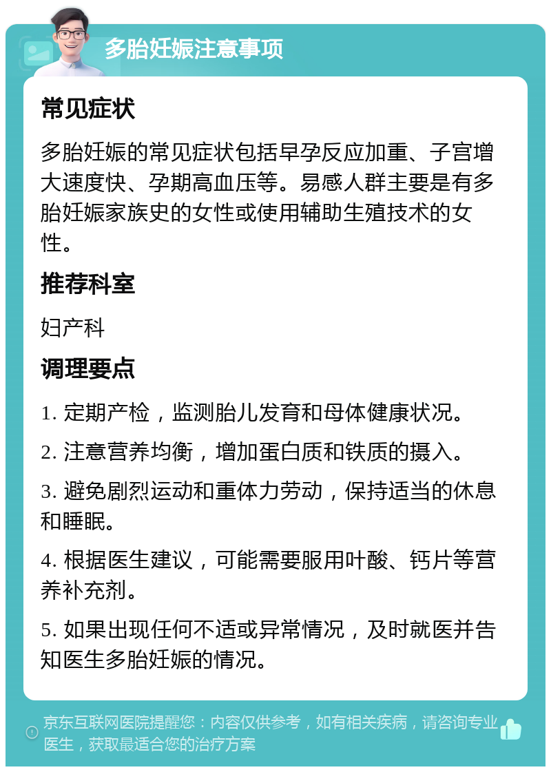 多胎妊娠注意事项 常见症状 多胎妊娠的常见症状包括早孕反应加重、子宫增大速度快、孕期高血压等。易感人群主要是有多胎妊娠家族史的女性或使用辅助生殖技术的女性。 推荐科室 妇产科 调理要点 1. 定期产检，监测胎儿发育和母体健康状况。 2. 注意营养均衡，增加蛋白质和铁质的摄入。 3. 避免剧烈运动和重体力劳动，保持适当的休息和睡眠。 4. 根据医生建议，可能需要服用叶酸、钙片等营养补充剂。 5. 如果出现任何不适或异常情况，及时就医并告知医生多胎妊娠的情况。