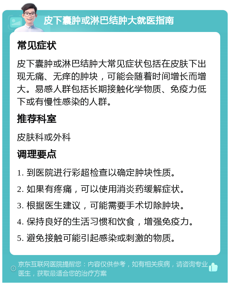 皮下囊肿或淋巴结肿大就医指南 常见症状 皮下囊肿或淋巴结肿大常见症状包括在皮肤下出现无痛、无痒的肿块，可能会随着时间增长而增大。易感人群包括长期接触化学物质、免疫力低下或有慢性感染的人群。 推荐科室 皮肤科或外科 调理要点 1. 到医院进行彩超检查以确定肿块性质。 2. 如果有疼痛，可以使用消炎药缓解症状。 3. 根据医生建议，可能需要手术切除肿块。 4. 保持良好的生活习惯和饮食，增强免疫力。 5. 避免接触可能引起感染或刺激的物质。