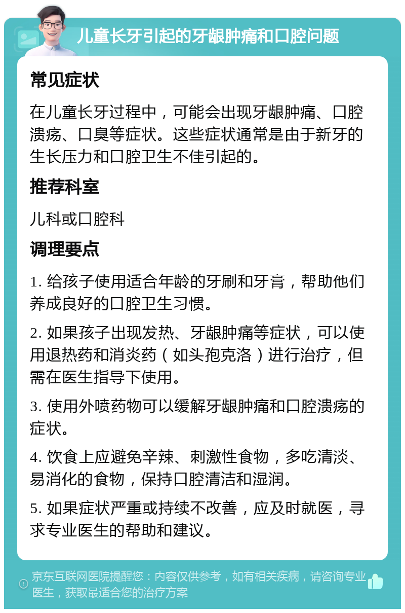 儿童长牙引起的牙龈肿痛和口腔问题 常见症状 在儿童长牙过程中，可能会出现牙龈肿痛、口腔溃疡、口臭等症状。这些症状通常是由于新牙的生长压力和口腔卫生不佳引起的。 推荐科室 儿科或口腔科 调理要点 1. 给孩子使用适合年龄的牙刷和牙膏，帮助他们养成良好的口腔卫生习惯。 2. 如果孩子出现发热、牙龈肿痛等症状，可以使用退热药和消炎药（如头孢克洛）进行治疗，但需在医生指导下使用。 3. 使用外喷药物可以缓解牙龈肿痛和口腔溃疡的症状。 4. 饮食上应避免辛辣、刺激性食物，多吃清淡、易消化的食物，保持口腔清洁和湿润。 5. 如果症状严重或持续不改善，应及时就医，寻求专业医生的帮助和建议。