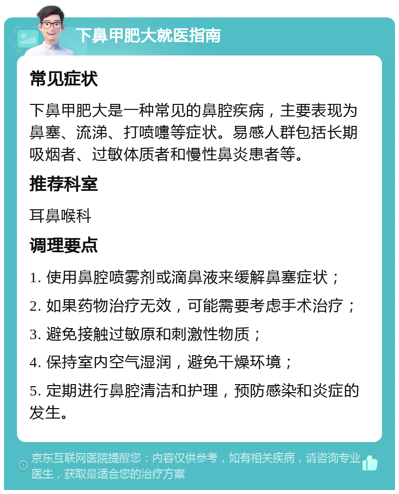 下鼻甲肥大就医指南 常见症状 下鼻甲肥大是一种常见的鼻腔疾病，主要表现为鼻塞、流涕、打喷嚏等症状。易感人群包括长期吸烟者、过敏体质者和慢性鼻炎患者等。 推荐科室 耳鼻喉科 调理要点 1. 使用鼻腔喷雾剂或滴鼻液来缓解鼻塞症状； 2. 如果药物治疗无效，可能需要考虑手术治疗； 3. 避免接触过敏原和刺激性物质； 4. 保持室内空气湿润，避免干燥环境； 5. 定期进行鼻腔清洁和护理，预防感染和炎症的发生。