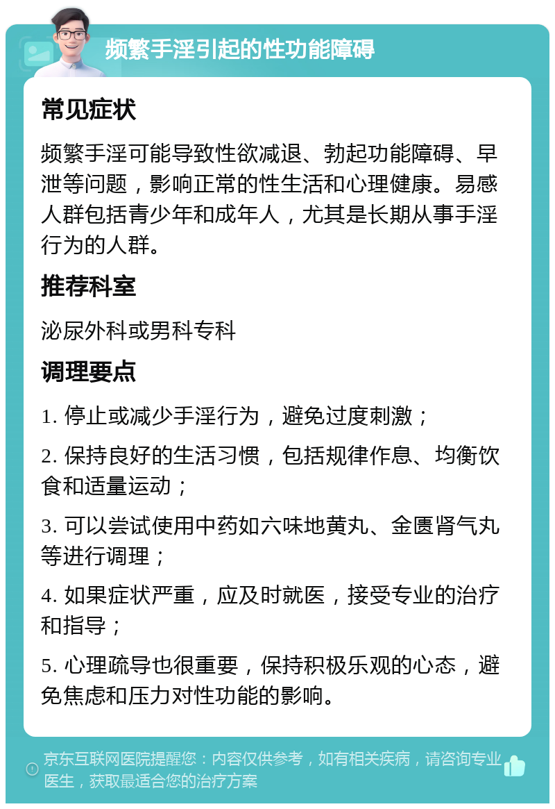 频繁手淫引起的性功能障碍 常见症状 频繁手淫可能导致性欲减退、勃起功能障碍、早泄等问题，影响正常的性生活和心理健康。易感人群包括青少年和成年人，尤其是长期从事手淫行为的人群。 推荐科室 泌尿外科或男科专科 调理要点 1. 停止或减少手淫行为，避免过度刺激； 2. 保持良好的生活习惯，包括规律作息、均衡饮食和适量运动； 3. 可以尝试使用中药如六味地黄丸、金匮肾气丸等进行调理； 4. 如果症状严重，应及时就医，接受专业的治疗和指导； 5. 心理疏导也很重要，保持积极乐观的心态，避免焦虑和压力对性功能的影响。