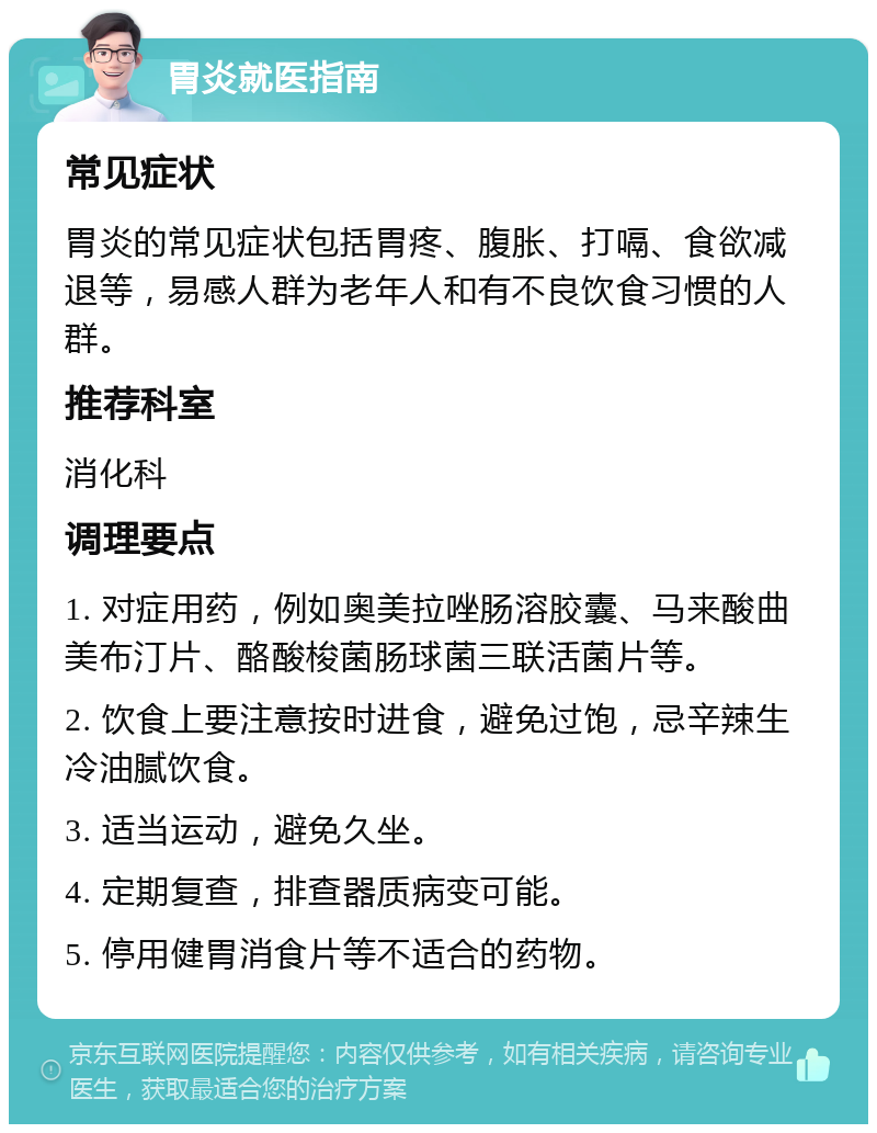 胃炎就医指南 常见症状 胃炎的常见症状包括胃疼、腹胀、打嗝、食欲减退等，易感人群为老年人和有不良饮食习惯的人群。 推荐科室 消化科 调理要点 1. 对症用药，例如奥美拉唑肠溶胶囊、马来酸曲美布汀片、酪酸梭菌肠球菌三联活菌片等。 2. 饮食上要注意按时进食，避免过饱，忌辛辣生冷油腻饮食。 3. 适当运动，避免久坐。 4. 定期复查，排查器质病变可能。 5. 停用健胃消食片等不适合的药物。