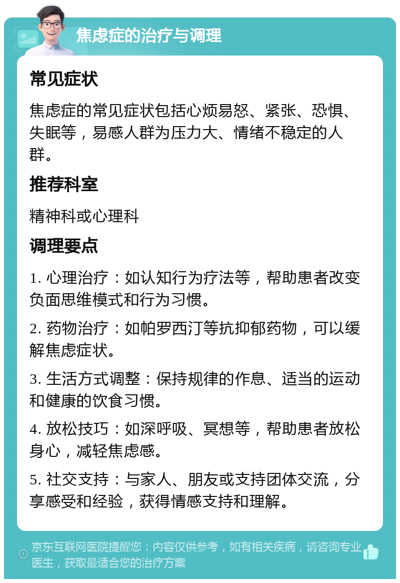 焦虑症的治疗与调理 常见症状 焦虑症的常见症状包括心烦易怒、紧张、恐惧、失眠等，易感人群为压力大、情绪不稳定的人群。 推荐科室 精神科或心理科 调理要点 1. 心理治疗：如认知行为疗法等，帮助患者改变负面思维模式和行为习惯。 2. 药物治疗：如帕罗西汀等抗抑郁药物，可以缓解焦虑症状。 3. 生活方式调整：保持规律的作息、适当的运动和健康的饮食习惯。 4. 放松技巧：如深呼吸、冥想等，帮助患者放松身心，减轻焦虑感。 5. 社交支持：与家人、朋友或支持团体交流，分享感受和经验，获得情感支持和理解。