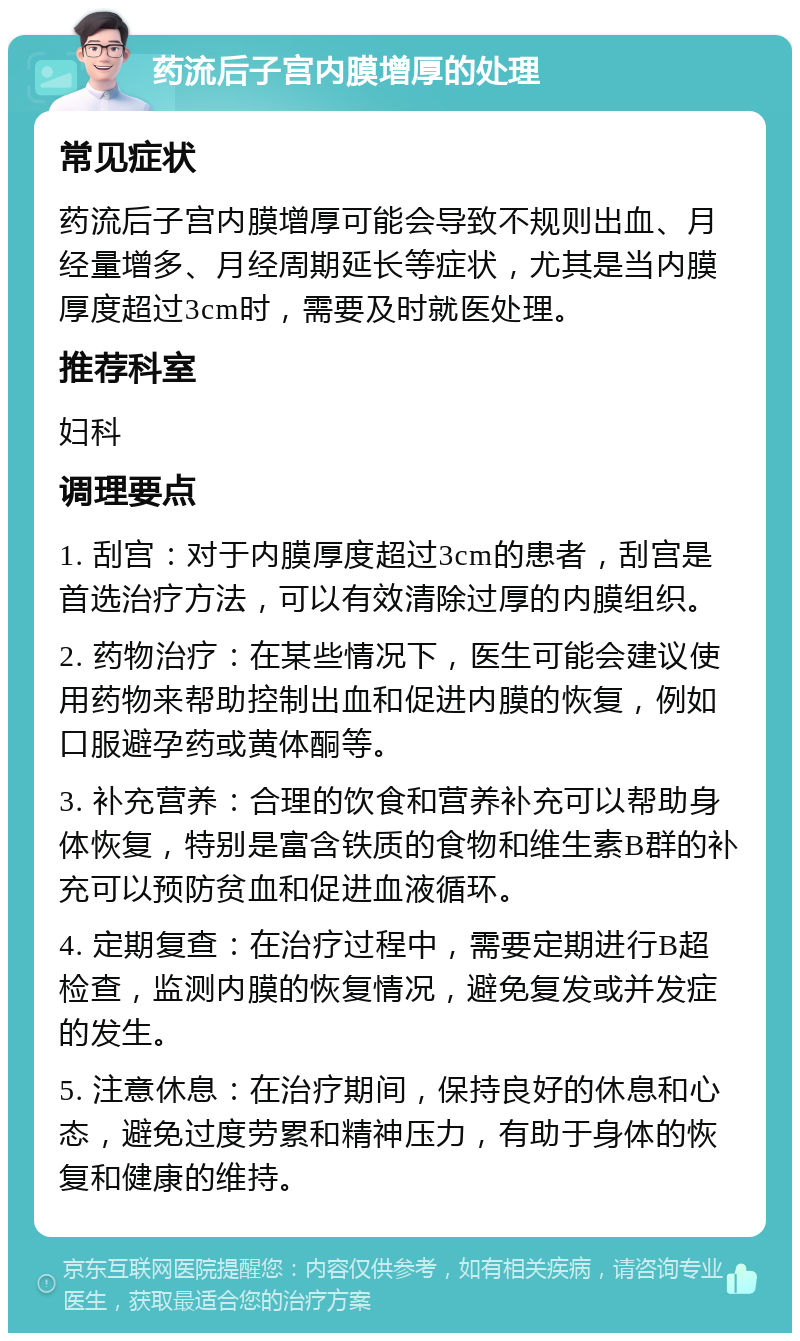 药流后子宫内膜增厚的处理 常见症状 药流后子宫内膜增厚可能会导致不规则出血、月经量增多、月经周期延长等症状，尤其是当内膜厚度超过3cm时，需要及时就医处理。 推荐科室 妇科 调理要点 1. 刮宫：对于内膜厚度超过3cm的患者，刮宫是首选治疗方法，可以有效清除过厚的内膜组织。 2. 药物治疗：在某些情况下，医生可能会建议使用药物来帮助控制出血和促进内膜的恢复，例如口服避孕药或黄体酮等。 3. 补充营养：合理的饮食和营养补充可以帮助身体恢复，特别是富含铁质的食物和维生素B群的补充可以预防贫血和促进血液循环。 4. 定期复查：在治疗过程中，需要定期进行B超检查，监测内膜的恢复情况，避免复发或并发症的发生。 5. 注意休息：在治疗期间，保持良好的休息和心态，避免过度劳累和精神压力，有助于身体的恢复和健康的维持。