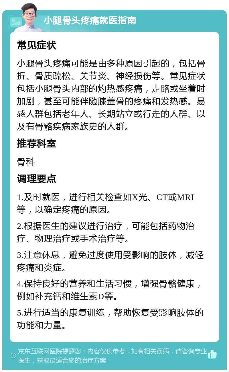 小腿骨头疼痛就医指南 常见症状 小腿骨头疼痛可能是由多种原因引起的，包括骨折、骨质疏松、关节炎、神经损伤等。常见症状包括小腿骨头内部的灼热感疼痛，走路或坐着时加剧，甚至可能伴随膝盖骨的疼痛和发热感。易感人群包括老年人、长期站立或行走的人群、以及有骨骼疾病家族史的人群。 推荐科室 骨科 调理要点 1.及时就医，进行相关检查如X光、CT或MRI等，以确定疼痛的原因。 2.根据医生的建议进行治疗，可能包括药物治疗、物理治疗或手术治疗等。 3.注意休息，避免过度使用受影响的肢体，减轻疼痛和炎症。 4.保持良好的营养和生活习惯，增强骨骼健康，例如补充钙和维生素D等。 5.进行适当的康复训练，帮助恢复受影响肢体的功能和力量。