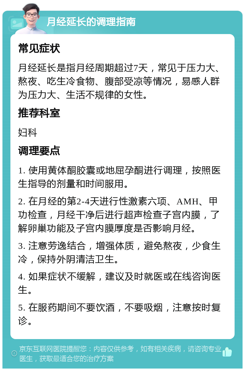 月经延长的调理指南 常见症状 月经延长是指月经周期超过7天，常见于压力大、熬夜、吃生冷食物、腹部受凉等情况，易感人群为压力大、生活不规律的女性。 推荐科室 妇科 调理要点 1. 使用黄体酮胶囊或地屈孕酮进行调理，按照医生指导的剂量和时间服用。 2. 在月经的第2-4天进行性激素六项、AMH、甲功检查，月经干净后进行超声检查子宫内膜，了解卵巢功能及子宫内膜厚度是否影响月经。 3. 注意劳逸结合，增强体质，避免熬夜，少食生冷，保持外阴清洁卫生。 4. 如果症状不缓解，建议及时就医或在线咨询医生。 5. 在服药期间不要饮酒，不要吸烟，注意按时复诊。