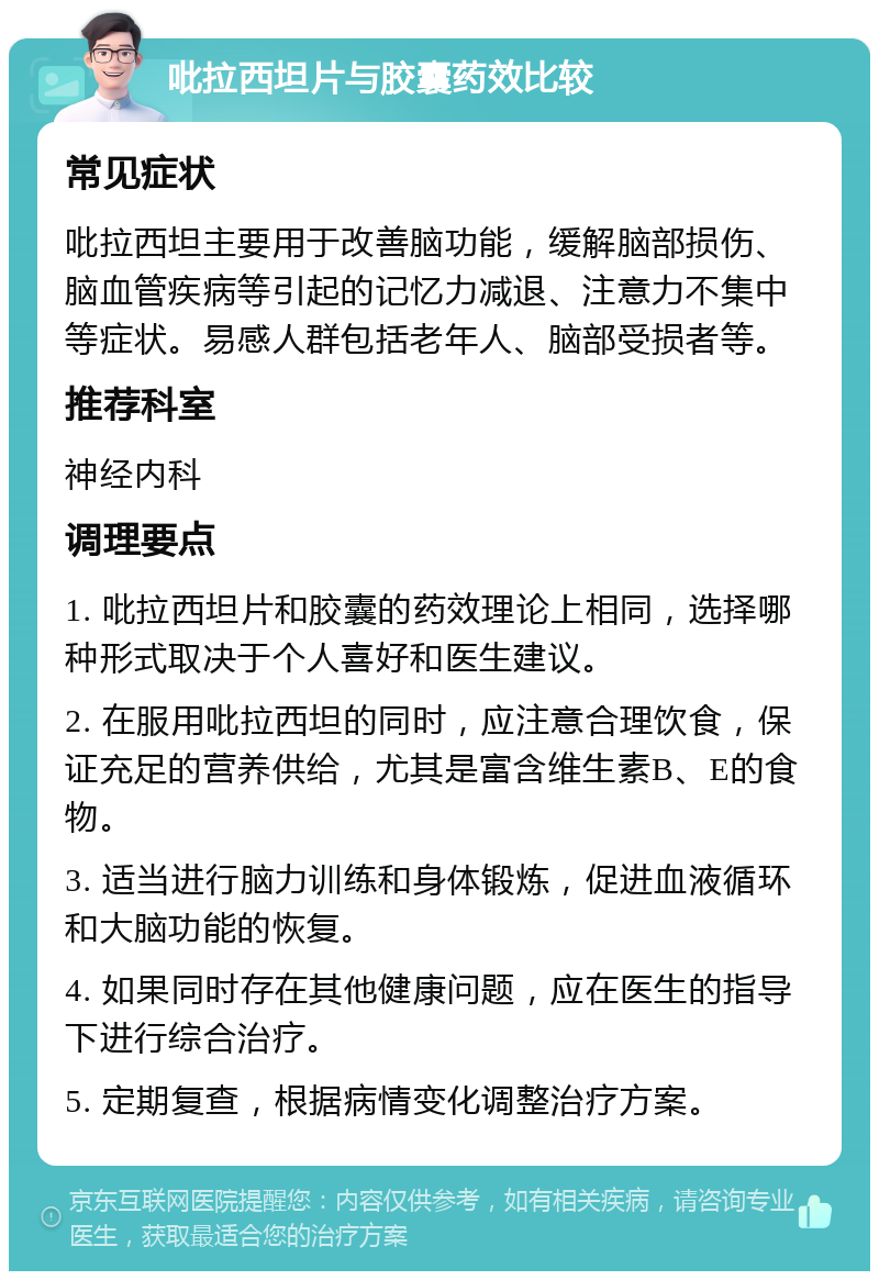 吡拉西坦片与胶囊药效比较 常见症状 吡拉西坦主要用于改善脑功能，缓解脑部损伤、脑血管疾病等引起的记忆力减退、注意力不集中等症状。易感人群包括老年人、脑部受损者等。 推荐科室 神经内科 调理要点 1. 吡拉西坦片和胶囊的药效理论上相同，选择哪种形式取决于个人喜好和医生建议。 2. 在服用吡拉西坦的同时，应注意合理饮食，保证充足的营养供给，尤其是富含维生素B、E的食物。 3. 适当进行脑力训练和身体锻炼，促进血液循环和大脑功能的恢复。 4. 如果同时存在其他健康问题，应在医生的指导下进行综合治疗。 5. 定期复查，根据病情变化调整治疗方案。