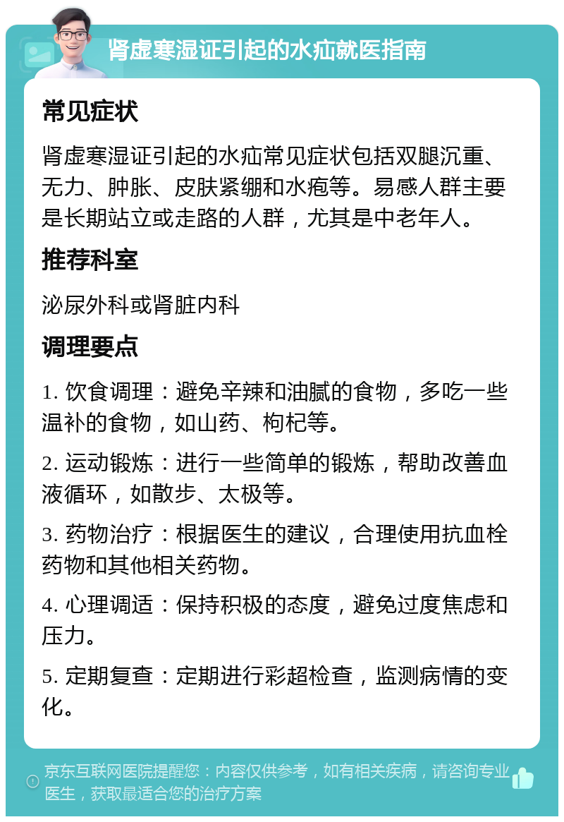 肾虚寒湿证引起的水疝就医指南 常见症状 肾虚寒湿证引起的水疝常见症状包括双腿沉重、无力、肿胀、皮肤紧绷和水疱等。易感人群主要是长期站立或走路的人群，尤其是中老年人。 推荐科室 泌尿外科或肾脏内科 调理要点 1. 饮食调理：避免辛辣和油腻的食物，多吃一些温补的食物，如山药、枸杞等。 2. 运动锻炼：进行一些简单的锻炼，帮助改善血液循环，如散步、太极等。 3. 药物治疗：根据医生的建议，合理使用抗血栓药物和其他相关药物。 4. 心理调适：保持积极的态度，避免过度焦虑和压力。 5. 定期复查：定期进行彩超检查，监测病情的变化。