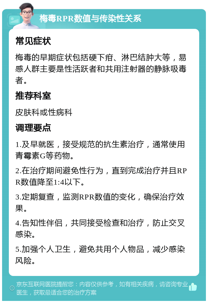 梅毒RPR数值与传染性关系 常见症状 梅毒的早期症状包括硬下疳、淋巴结肿大等，易感人群主要是性活跃者和共用注射器的静脉吸毒者。 推荐科室 皮肤科或性病科 调理要点 1.及早就医，接受规范的抗生素治疗，通常使用青霉素G等药物。 2.在治疗期间避免性行为，直到完成治疗并且RPR数值降至1:4以下。 3.定期复查，监测RPR数值的变化，确保治疗效果。 4.告知性伴侣，共同接受检查和治疗，防止交叉感染。 5.加强个人卫生，避免共用个人物品，减少感染风险。