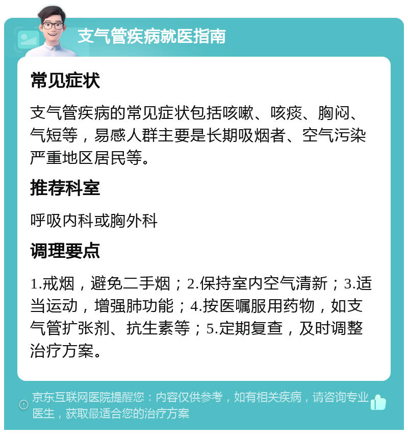 支气管疾病就医指南 常见症状 支气管疾病的常见症状包括咳嗽、咳痰、胸闷、气短等，易感人群主要是长期吸烟者、空气污染严重地区居民等。 推荐科室 呼吸内科或胸外科 调理要点 1.戒烟，避免二手烟；2.保持室内空气清新；3.适当运动，增强肺功能；4.按医嘱服用药物，如支气管扩张剂、抗生素等；5.定期复查，及时调整治疗方案。