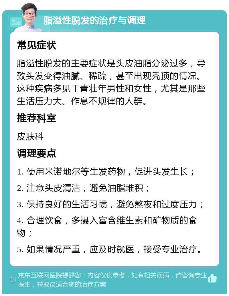 脂溢性脱发的治疗与调理 常见症状 脂溢性脱发的主要症状是头皮油脂分泌过多，导致头发变得油腻、稀疏，甚至出现秃顶的情况。这种疾病多见于青壮年男性和女性，尤其是那些生活压力大、作息不规律的人群。 推荐科室 皮肤科 调理要点 1. 使用米诺地尔等生发药物，促进头发生长； 2. 注意头皮清洁，避免油脂堆积； 3. 保持良好的生活习惯，避免熬夜和过度压力； 4. 合理饮食，多摄入富含维生素和矿物质的食物； 5. 如果情况严重，应及时就医，接受专业治疗。