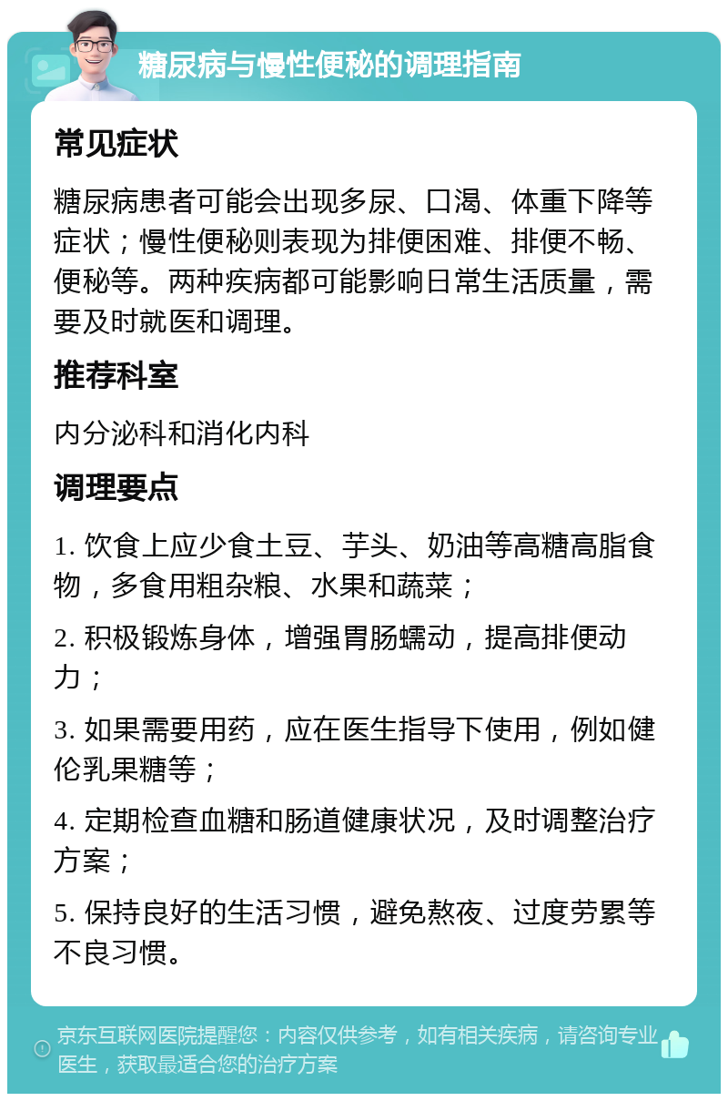 糖尿病与慢性便秘的调理指南 常见症状 糖尿病患者可能会出现多尿、口渴、体重下降等症状；慢性便秘则表现为排便困难、排便不畅、便秘等。两种疾病都可能影响日常生活质量，需要及时就医和调理。 推荐科室 内分泌科和消化内科 调理要点 1. 饮食上应少食土豆、芋头、奶油等高糖高脂食物，多食用粗杂粮、水果和蔬菜； 2. 积极锻炼身体，增强胃肠蠕动，提高排便动力； 3. 如果需要用药，应在医生指导下使用，例如健伦乳果糖等； 4. 定期检查血糖和肠道健康状况，及时调整治疗方案； 5. 保持良好的生活习惯，避免熬夜、过度劳累等不良习惯。