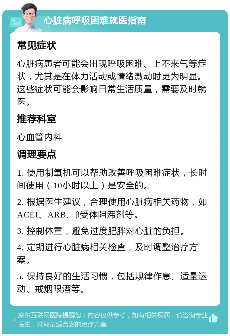 心脏病呼吸困难就医指南 常见症状 心脏病患者可能会出现呼吸困难、上不来气等症状，尤其是在体力活动或情绪激动时更为明显。这些症状可能会影响日常生活质量，需要及时就医。 推荐科室 心血管内科 调理要点 1. 使用制氧机可以帮助改善呼吸困难症状，长时间使用（10小时以上）是安全的。 2. 根据医生建议，合理使用心脏病相关药物，如ACEI、ARB、β受体阻滞剂等。 3. 控制体重，避免过度肥胖对心脏的负担。 4. 定期进行心脏病相关检查，及时调整治疗方案。 5. 保持良好的生活习惯，包括规律作息、适量运动、戒烟限酒等。