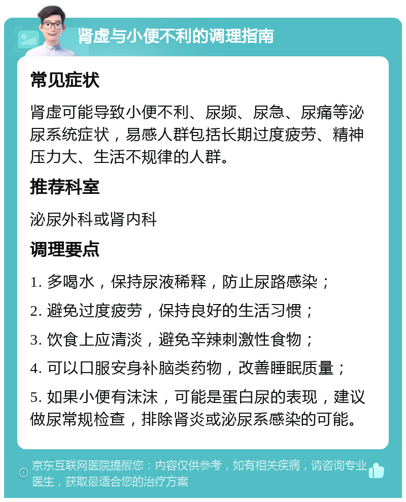 肾虚与小便不利的调理指南 常见症状 肾虚可能导致小便不利、尿频、尿急、尿痛等泌尿系统症状，易感人群包括长期过度疲劳、精神压力大、生活不规律的人群。 推荐科室 泌尿外科或肾内科 调理要点 1. 多喝水，保持尿液稀释，防止尿路感染； 2. 避免过度疲劳，保持良好的生活习惯； 3. 饮食上应清淡，避免辛辣刺激性食物； 4. 可以口服安身补脑类药物，改善睡眠质量； 5. 如果小便有沫沫，可能是蛋白尿的表现，建议做尿常规检查，排除肾炎或泌尿系感染的可能。