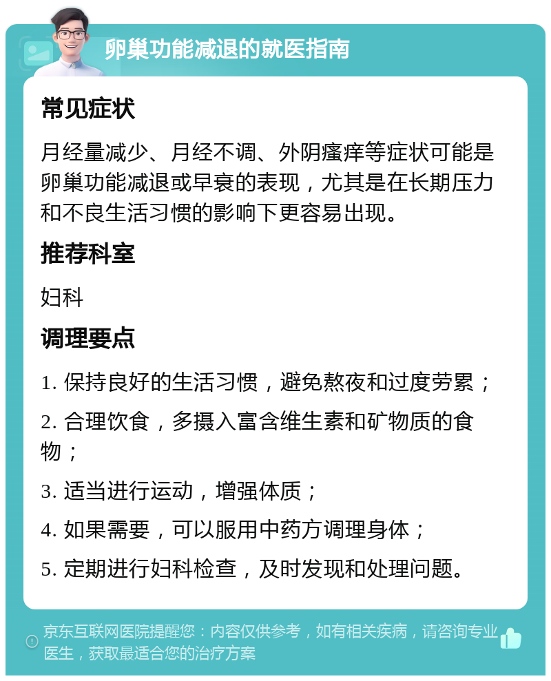 卵巢功能减退的就医指南 常见症状 月经量减少、月经不调、外阴瘙痒等症状可能是卵巢功能减退或早衰的表现，尤其是在长期压力和不良生活习惯的影响下更容易出现。 推荐科室 妇科 调理要点 1. 保持良好的生活习惯，避免熬夜和过度劳累； 2. 合理饮食，多摄入富含维生素和矿物质的食物； 3. 适当进行运动，增强体质； 4. 如果需要，可以服用中药方调理身体； 5. 定期进行妇科检查，及时发现和处理问题。