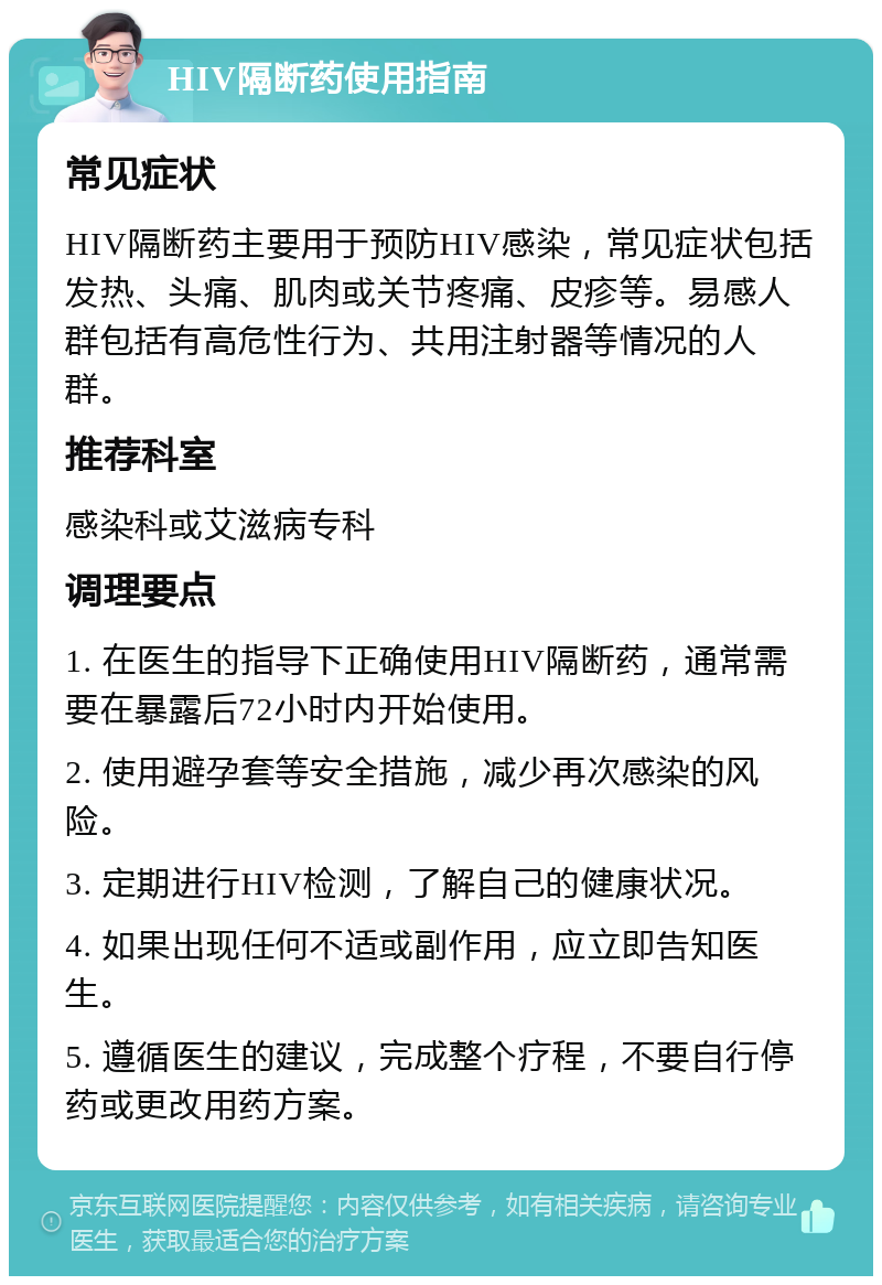 HIV隔断药使用指南 常见症状 HIV隔断药主要用于预防HIV感染，常见症状包括发热、头痛、肌肉或关节疼痛、皮疹等。易感人群包括有高危性行为、共用注射器等情况的人群。 推荐科室 感染科或艾滋病专科 调理要点 1. 在医生的指导下正确使用HIV隔断药，通常需要在暴露后72小时内开始使用。 2. 使用避孕套等安全措施，减少再次感染的风险。 3. 定期进行HIV检测，了解自己的健康状况。 4. 如果出现任何不适或副作用，应立即告知医生。 5. 遵循医生的建议，完成整个疗程，不要自行停药或更改用药方案。