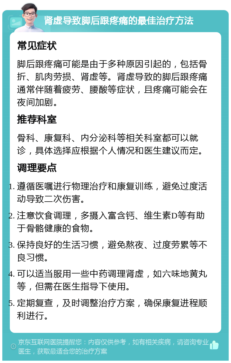 肾虚导致脚后跟疼痛的最佳治疗方法 常见症状 脚后跟疼痛可能是由于多种原因引起的，包括骨折、肌肉劳损、肾虚等。肾虚导致的脚后跟疼痛通常伴随着疲劳、腰酸等症状，且疼痛可能会在夜间加剧。 推荐科室 骨科、康复科、内分泌科等相关科室都可以就诊，具体选择应根据个人情况和医生建议而定。 调理要点 遵循医嘱进行物理治疗和康复训练，避免过度活动导致二次伤害。 注意饮食调理，多摄入富含钙、维生素D等有助于骨骼健康的食物。 保持良好的生活习惯，避免熬夜、过度劳累等不良习惯。 可以适当服用一些中药调理肾虚，如六味地黄丸等，但需在医生指导下使用。 定期复查，及时调整治疗方案，确保康复进程顺利进行。