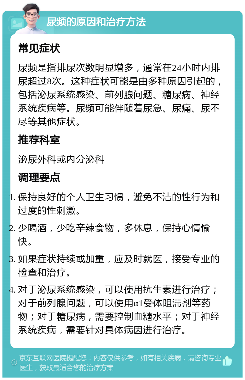 尿频的原因和治疗方法 常见症状 尿频是指排尿次数明显增多，通常在24小时内排尿超过8次。这种症状可能是由多种原因引起的，包括泌尿系统感染、前列腺问题、糖尿病、神经系统疾病等。尿频可能伴随着尿急、尿痛、尿不尽等其他症状。 推荐科室 泌尿外科或内分泌科 调理要点 保持良好的个人卫生习惯，避免不洁的性行为和过度的性刺激。 少喝酒，少吃辛辣食物，多休息，保持心情愉快。 如果症状持续或加重，应及时就医，接受专业的检查和治疗。 对于泌尿系统感染，可以使用抗生素进行治疗；对于前列腺问题，可以使用α1受体阻滞剂等药物；对于糖尿病，需要控制血糖水平；对于神经系统疾病，需要针对具体病因进行治疗。