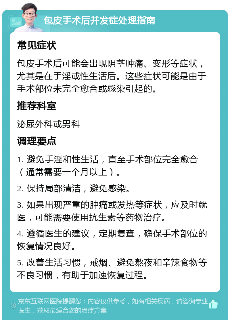 包皮手术后并发症处理指南 常见症状 包皮手术后可能会出现阴茎肿痛、变形等症状，尤其是在手淫或性生活后。这些症状可能是由于手术部位未完全愈合或感染引起的。 推荐科室 泌尿外科或男科 调理要点 1. 避免手淫和性生活，直至手术部位完全愈合（通常需要一个月以上）。 2. 保持局部清洁，避免感染。 3. 如果出现严重的肿痛或发热等症状，应及时就医，可能需要使用抗生素等药物治疗。 4. 遵循医生的建议，定期复查，确保手术部位的恢复情况良好。 5. 改善生活习惯，戒烟、避免熬夜和辛辣食物等不良习惯，有助于加速恢复过程。