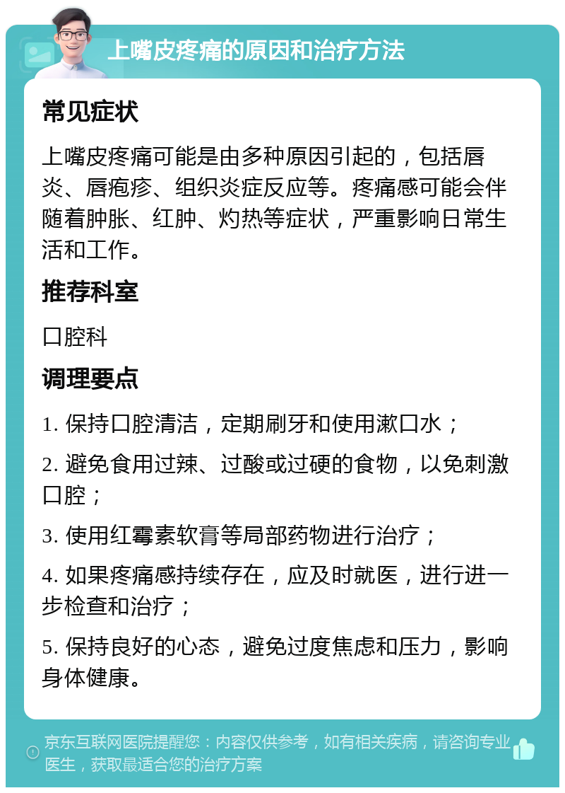 上嘴皮疼痛的原因和治疗方法 常见症状 上嘴皮疼痛可能是由多种原因引起的，包括唇炎、唇疱疹、组织炎症反应等。疼痛感可能会伴随着肿胀、红肿、灼热等症状，严重影响日常生活和工作。 推荐科室 口腔科 调理要点 1. 保持口腔清洁，定期刷牙和使用漱口水； 2. 避免食用过辣、过酸或过硬的食物，以免刺激口腔； 3. 使用红霉素软膏等局部药物进行治疗； 4. 如果疼痛感持续存在，应及时就医，进行进一步检查和治疗； 5. 保持良好的心态，避免过度焦虑和压力，影响身体健康。