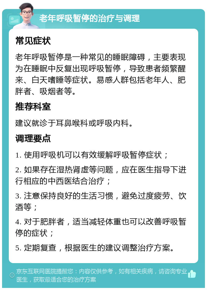 老年呼吸暂停的治疗与调理 常见症状 老年呼吸暂停是一种常见的睡眠障碍，主要表现为在睡眠中反复出现呼吸暂停，导致患者频繁醒来、白天嗜睡等症状。易感人群包括老年人、肥胖者、吸烟者等。 推荐科室 建议就诊于耳鼻喉科或呼吸内科。 调理要点 1. 使用呼吸机可以有效缓解呼吸暂停症状； 2. 如果存在湿热肾虚等问题，应在医生指导下进行相应的中西医结合治疗； 3. 注意保持良好的生活习惯，避免过度疲劳、饮酒等； 4. 对于肥胖者，适当减轻体重也可以改善呼吸暂停的症状； 5. 定期复查，根据医生的建议调整治疗方案。