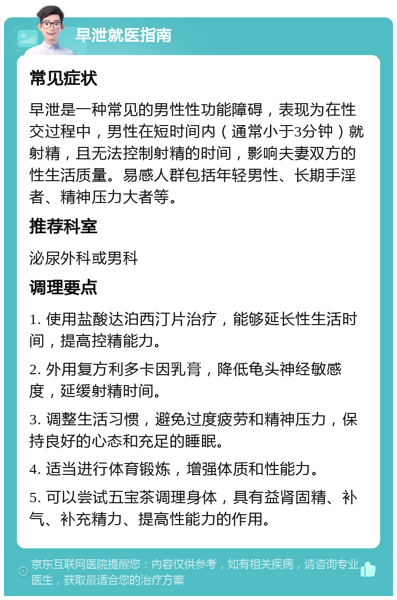 早泄就医指南 常见症状 早泄是一种常见的男性性功能障碍，表现为在性交过程中，男性在短时间内（通常小于3分钟）就射精，且无法控制射精的时间，影响夫妻双方的性生活质量。易感人群包括年轻男性、长期手淫者、精神压力大者等。 推荐科室 泌尿外科或男科 调理要点 1. 使用盐酸达泊西汀片治疗，能够延长性生活时间，提高控精能力。 2. 外用复方利多卡因乳膏，降低龟头神经敏感度，延缓射精时间。 3. 调整生活习惯，避免过度疲劳和精神压力，保持良好的心态和充足的睡眠。 4. 适当进行体育锻炼，增强体质和性能力。 5. 可以尝试五宝茶调理身体，具有益肾固精、补气、补充精力、提高性能力的作用。