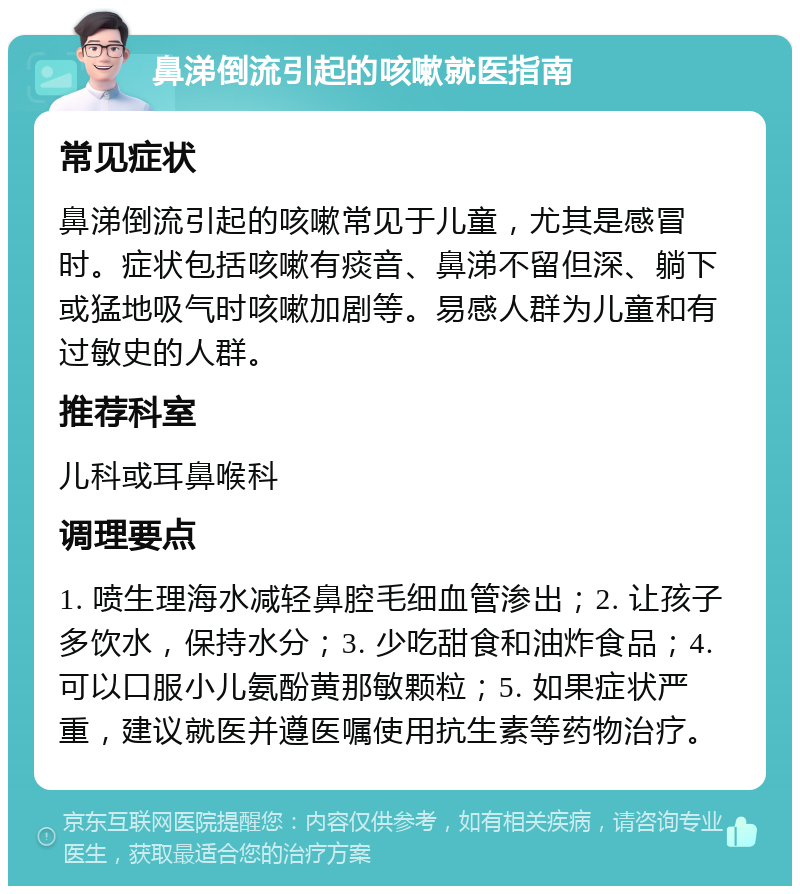 鼻涕倒流引起的咳嗽就医指南 常见症状 鼻涕倒流引起的咳嗽常见于儿童，尤其是感冒时。症状包括咳嗽有痰音、鼻涕不留但深、躺下或猛地吸气时咳嗽加剧等。易感人群为儿童和有过敏史的人群。 推荐科室 儿科或耳鼻喉科 调理要点 1. 喷生理海水减轻鼻腔毛细血管渗出；2. 让孩子多饮水，保持水分；3. 少吃甜食和油炸食品；4. 可以口服小儿氨酚黄那敏颗粒；5. 如果症状严重，建议就医并遵医嘱使用抗生素等药物治疗。