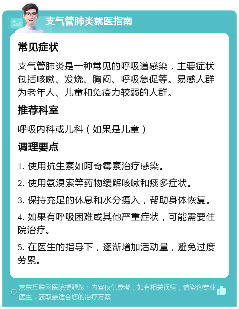 支气管肺炎就医指南 常见症状 支气管肺炎是一种常见的呼吸道感染，主要症状包括咳嗽、发烧、胸闷、呼吸急促等。易感人群为老年人、儿童和免疫力较弱的人群。 推荐科室 呼吸内科或儿科（如果是儿童） 调理要点 1. 使用抗生素如阿奇霉素治疗感染。 2. 使用氨溴索等药物缓解咳嗽和痰多症状。 3. 保持充足的休息和水分摄入，帮助身体恢复。 4. 如果有呼吸困难或其他严重症状，可能需要住院治疗。 5. 在医生的指导下，逐渐增加活动量，避免过度劳累。