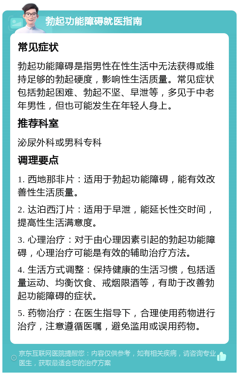 勃起功能障碍就医指南 常见症状 勃起功能障碍是指男性在性生活中无法获得或维持足够的勃起硬度，影响性生活质量。常见症状包括勃起困难、勃起不坚、早泄等，多见于中老年男性，但也可能发生在年轻人身上。 推荐科室 泌尿外科或男科专科 调理要点 1. 西地那非片：适用于勃起功能障碍，能有效改善性生活质量。 2. 达泊西汀片：适用于早泄，能延长性交时间，提高性生活满意度。 3. 心理治疗：对于由心理因素引起的勃起功能障碍，心理治疗可能是有效的辅助治疗方法。 4. 生活方式调整：保持健康的生活习惯，包括适量运动、均衡饮食、戒烟限酒等，有助于改善勃起功能障碍的症状。 5. 药物治疗：在医生指导下，合理使用药物进行治疗，注意遵循医嘱，避免滥用或误用药物。