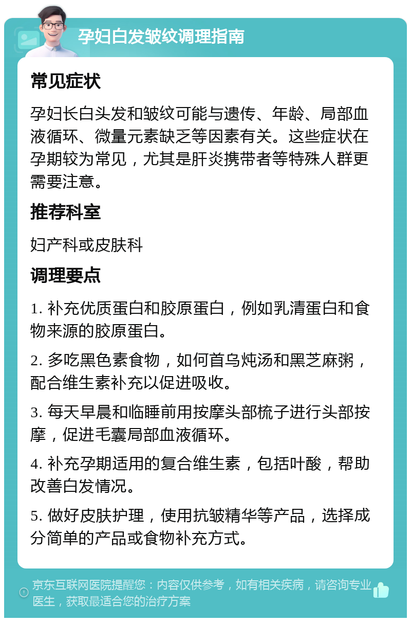 孕妇白发皱纹调理指南 常见症状 孕妇长白头发和皱纹可能与遗传、年龄、局部血液循环、微量元素缺乏等因素有关。这些症状在孕期较为常见，尤其是肝炎携带者等特殊人群更需要注意。 推荐科室 妇产科或皮肤科 调理要点 1. 补充优质蛋白和胶原蛋白，例如乳清蛋白和食物来源的胶原蛋白。 2. 多吃黑色素食物，如何首乌炖汤和黑芝麻粥，配合维生素补充以促进吸收。 3. 每天早晨和临睡前用按摩头部梳子进行头部按摩，促进毛囊局部血液循环。 4. 补充孕期适用的复合维生素，包括叶酸，帮助改善白发情况。 5. 做好皮肤护理，使用抗皱精华等产品，选择成分简单的产品或食物补充方式。