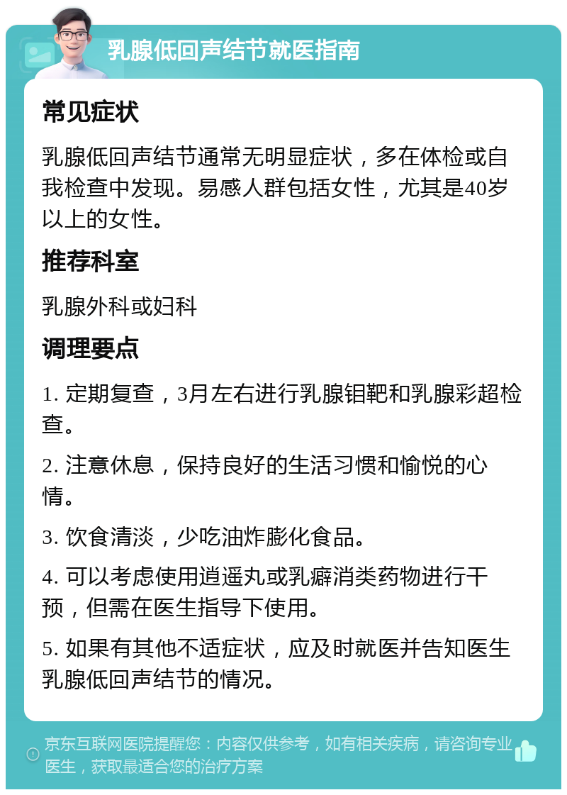 乳腺低回声结节就医指南 常见症状 乳腺低回声结节通常无明显症状，多在体检或自我检查中发现。易感人群包括女性，尤其是40岁以上的女性。 推荐科室 乳腺外科或妇科 调理要点 1. 定期复查，3月左右进行乳腺钼靶和乳腺彩超检查。 2. 注意休息，保持良好的生活习惯和愉悦的心情。 3. 饮食清淡，少吃油炸膨化食品。 4. 可以考虑使用逍遥丸或乳癖消类药物进行干预，但需在医生指导下使用。 5. 如果有其他不适症状，应及时就医并告知医生乳腺低回声结节的情况。