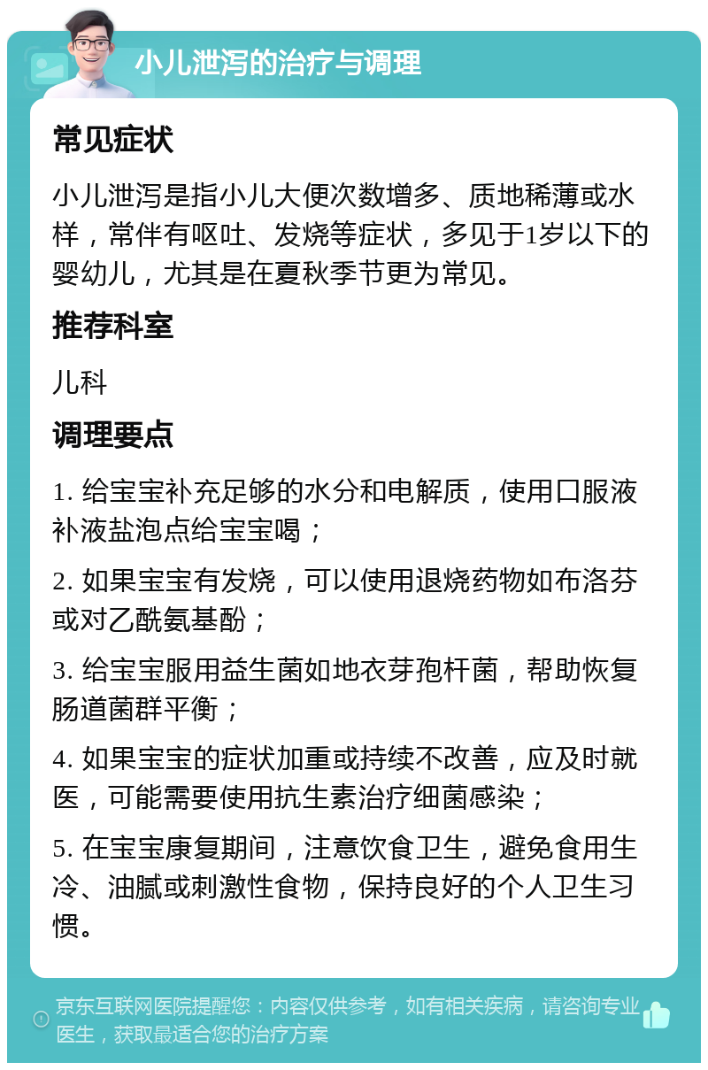 小儿泄泻的治疗与调理 常见症状 小儿泄泻是指小儿大便次数增多、质地稀薄或水样，常伴有呕吐、发烧等症状，多见于1岁以下的婴幼儿，尤其是在夏秋季节更为常见。 推荐科室 儿科 调理要点 1. 给宝宝补充足够的水分和电解质，使用口服液补液盐泡点给宝宝喝； 2. 如果宝宝有发烧，可以使用退烧药物如布洛芬或对乙酰氨基酚； 3. 给宝宝服用益生菌如地衣芽孢杆菌，帮助恢复肠道菌群平衡； 4. 如果宝宝的症状加重或持续不改善，应及时就医，可能需要使用抗生素治疗细菌感染； 5. 在宝宝康复期间，注意饮食卫生，避免食用生冷、油腻或刺激性食物，保持良好的个人卫生习惯。