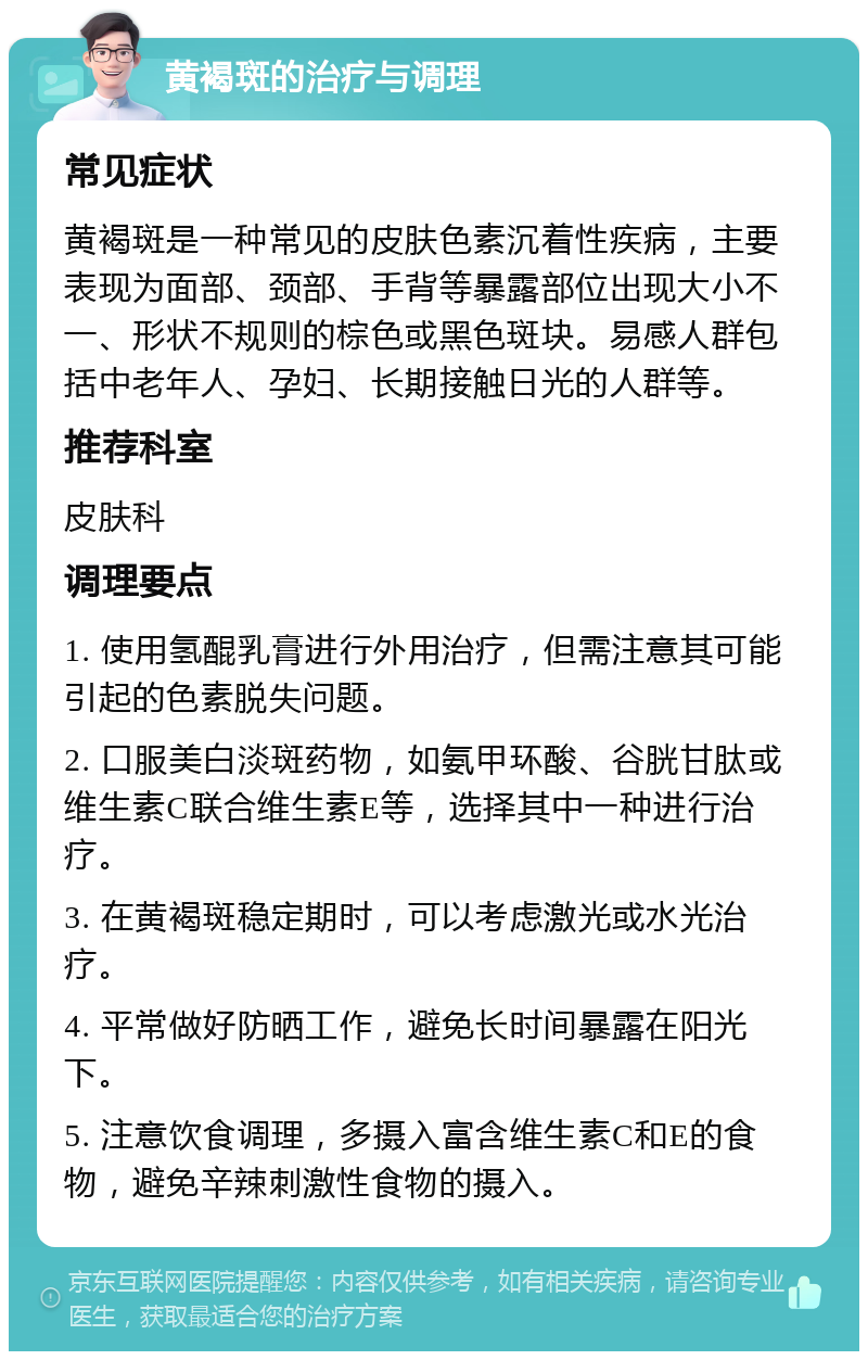 黄褐斑的治疗与调理 常见症状 黄褐斑是一种常见的皮肤色素沉着性疾病，主要表现为面部、颈部、手背等暴露部位出现大小不一、形状不规则的棕色或黑色斑块。易感人群包括中老年人、孕妇、长期接触日光的人群等。 推荐科室 皮肤科 调理要点 1. 使用氢醌乳膏进行外用治疗，但需注意其可能引起的色素脱失问题。 2. 口服美白淡斑药物，如氨甲环酸、谷胱甘肽或维生素C联合维生素E等，选择其中一种进行治疗。 3. 在黄褐斑稳定期时，可以考虑激光或水光治疗。 4. 平常做好防晒工作，避免长时间暴露在阳光下。 5. 注意饮食调理，多摄入富含维生素C和E的食物，避免辛辣刺激性食物的摄入。