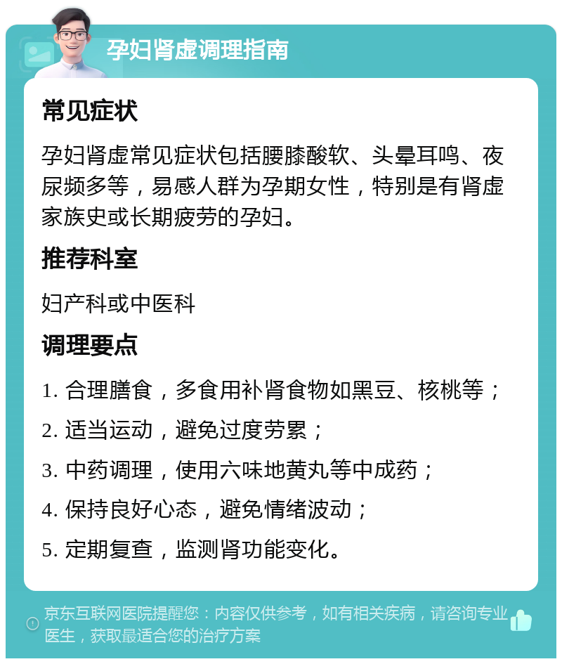 孕妇肾虚调理指南 常见症状 孕妇肾虚常见症状包括腰膝酸软、头晕耳鸣、夜尿频多等，易感人群为孕期女性，特别是有肾虚家族史或长期疲劳的孕妇。 推荐科室 妇产科或中医科 调理要点 1. 合理膳食，多食用补肾食物如黑豆、核桃等； 2. 适当运动，避免过度劳累； 3. 中药调理，使用六味地黄丸等中成药； 4. 保持良好心态，避免情绪波动； 5. 定期复查，监测肾功能变化。