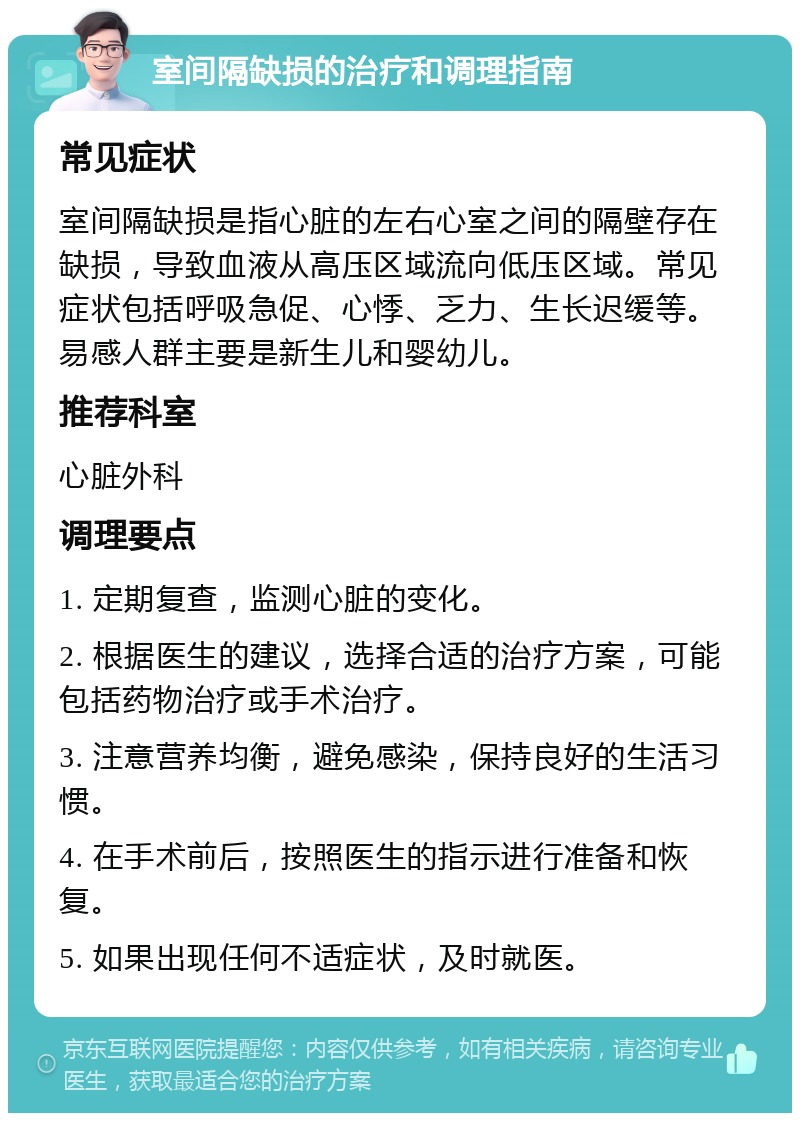 室间隔缺损的治疗和调理指南 常见症状 室间隔缺损是指心脏的左右心室之间的隔壁存在缺损，导致血液从高压区域流向低压区域。常见症状包括呼吸急促、心悸、乏力、生长迟缓等。易感人群主要是新生儿和婴幼儿。 推荐科室 心脏外科 调理要点 1. 定期复查，监测心脏的变化。 2. 根据医生的建议，选择合适的治疗方案，可能包括药物治疗或手术治疗。 3. 注意营养均衡，避免感染，保持良好的生活习惯。 4. 在手术前后，按照医生的指示进行准备和恢复。 5. 如果出现任何不适症状，及时就医。