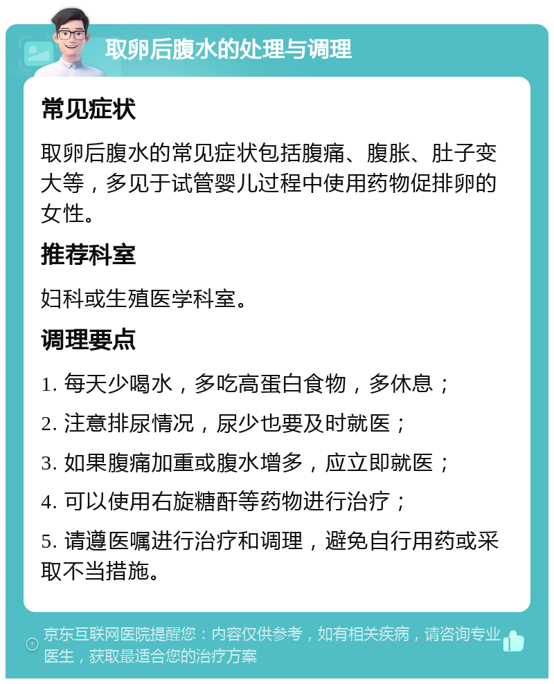 取卵后腹水的处理与调理 常见症状 取卵后腹水的常见症状包括腹痛、腹胀、肚子变大等，多见于试管婴儿过程中使用药物促排卵的女性。 推荐科室 妇科或生殖医学科室。 调理要点 1. 每天少喝水，多吃高蛋白食物，多休息； 2. 注意排尿情况，尿少也要及时就医； 3. 如果腹痛加重或腹水增多，应立即就医； 4. 可以使用右旋糖酐等药物进行治疗； 5. 请遵医嘱进行治疗和调理，避免自行用药或采取不当措施。