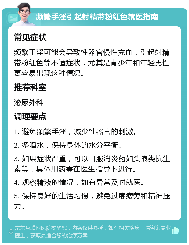 频繁手淫引起射精带粉红色就医指南 常见症状 频繁手淫可能会导致性器官慢性充血，引起射精带粉红色等不适症状，尤其是青少年和年轻男性更容易出现这种情况。 推荐科室 泌尿外科 调理要点 1. 避免频繁手淫，减少性器官的刺激。 2. 多喝水，保持身体的水分平衡。 3. 如果症状严重，可以口服消炎药如头孢类抗生素等，具体用药需在医生指导下进行。 4. 观察精液的情况，如有异常及时就医。 5. 保持良好的生活习惯，避免过度疲劳和精神压力。