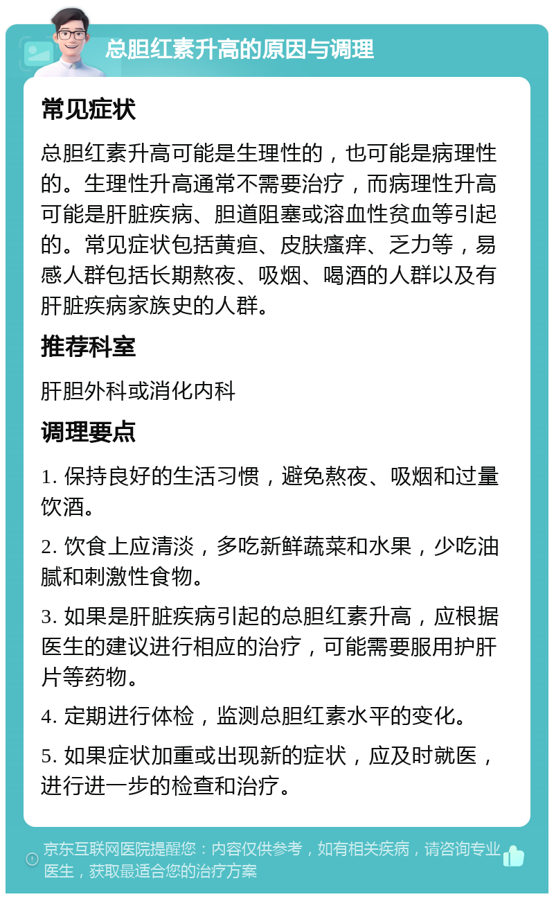 总胆红素升高的原因与调理 常见症状 总胆红素升高可能是生理性的，也可能是病理性的。生理性升高通常不需要治疗，而病理性升高可能是肝脏疾病、胆道阻塞或溶血性贫血等引起的。常见症状包括黄疸、皮肤瘙痒、乏力等，易感人群包括长期熬夜、吸烟、喝酒的人群以及有肝脏疾病家族史的人群。 推荐科室 肝胆外科或消化内科 调理要点 1. 保持良好的生活习惯，避免熬夜、吸烟和过量饮酒。 2. 饮食上应清淡，多吃新鲜蔬菜和水果，少吃油腻和刺激性食物。 3. 如果是肝脏疾病引起的总胆红素升高，应根据医生的建议进行相应的治疗，可能需要服用护肝片等药物。 4. 定期进行体检，监测总胆红素水平的变化。 5. 如果症状加重或出现新的症状，应及时就医，进行进一步的检查和治疗。