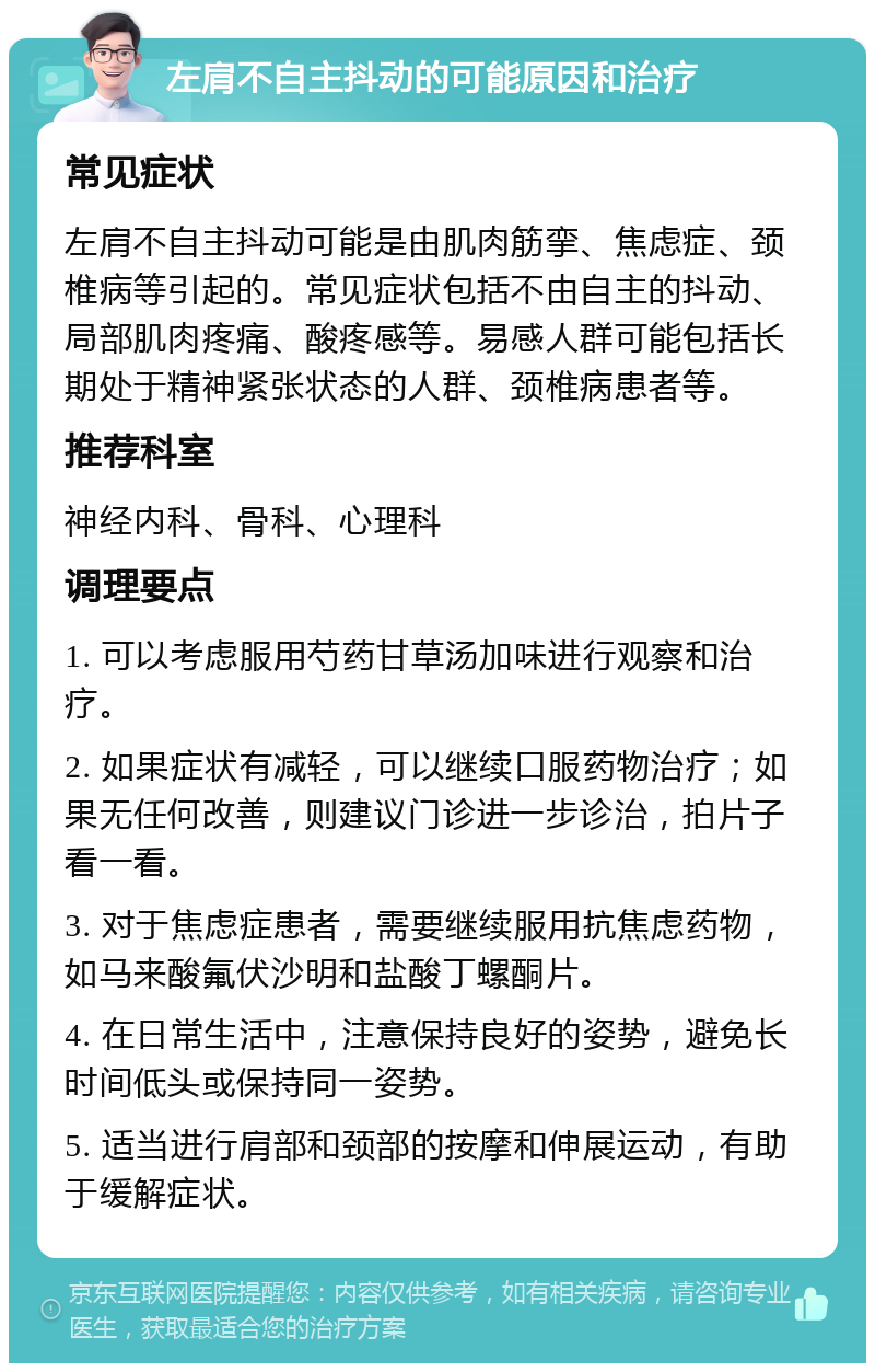 左肩不自主抖动的可能原因和治疗 常见症状 左肩不自主抖动可能是由肌肉筋挛、焦虑症、颈椎病等引起的。常见症状包括不由自主的抖动、局部肌肉疼痛、酸疼感等。易感人群可能包括长期处于精神紧张状态的人群、颈椎病患者等。 推荐科室 神经内科、骨科、心理科 调理要点 1. 可以考虑服用芍药甘草汤加味进行观察和治疗。 2. 如果症状有减轻，可以继续口服药物治疗；如果无任何改善，则建议门诊进一步诊治，拍片子看一看。 3. 对于焦虑症患者，需要继续服用抗焦虑药物，如马来酸氟伏沙明和盐酸丁螺酮片。 4. 在日常生活中，注意保持良好的姿势，避免长时间低头或保持同一姿势。 5. 适当进行肩部和颈部的按摩和伸展运动，有助于缓解症状。