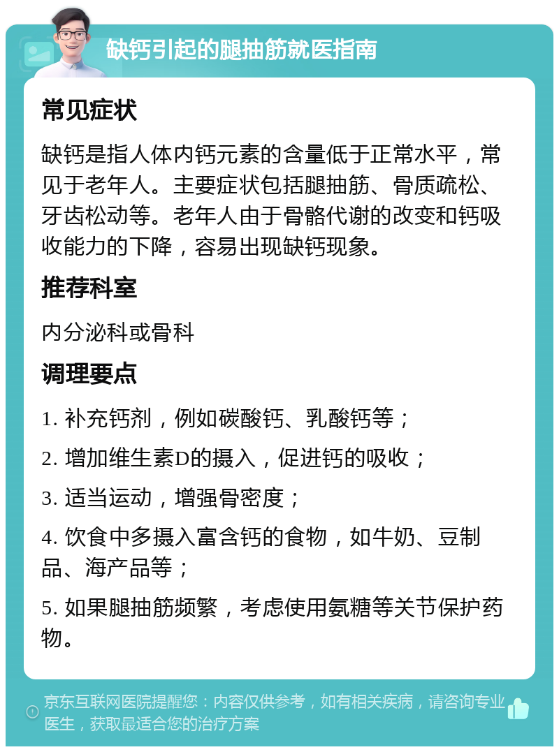 缺钙引起的腿抽筋就医指南 常见症状 缺钙是指人体内钙元素的含量低于正常水平，常见于老年人。主要症状包括腿抽筋、骨质疏松、牙齿松动等。老年人由于骨骼代谢的改变和钙吸收能力的下降，容易出现缺钙现象。 推荐科室 内分泌科或骨科 调理要点 1. 补充钙剂，例如碳酸钙、乳酸钙等； 2. 增加维生素D的摄入，促进钙的吸收； 3. 适当运动，增强骨密度； 4. 饮食中多摄入富含钙的食物，如牛奶、豆制品、海产品等； 5. 如果腿抽筋频繁，考虑使用氨糖等关节保护药物。