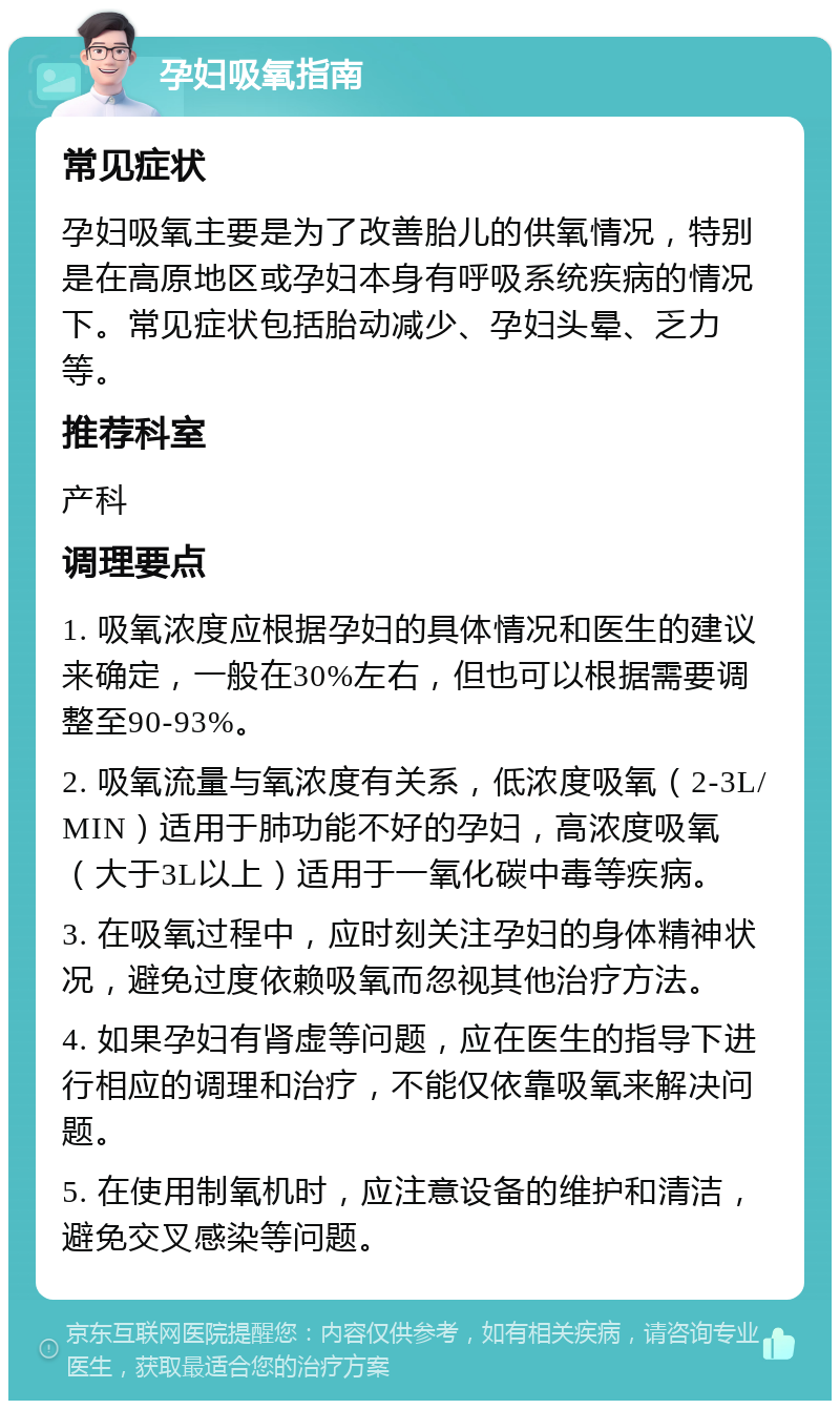 孕妇吸氧指南 常见症状 孕妇吸氧主要是为了改善胎儿的供氧情况，特别是在高原地区或孕妇本身有呼吸系统疾病的情况下。常见症状包括胎动减少、孕妇头晕、乏力等。 推荐科室 产科 调理要点 1. 吸氧浓度应根据孕妇的具体情况和医生的建议来确定，一般在30%左右，但也可以根据需要调整至90-93%。 2. 吸氧流量与氧浓度有关系，低浓度吸氧（2-3L/MIN）适用于肺功能不好的孕妇，高浓度吸氧（大于3L以上）适用于一氧化碳中毒等疾病。 3. 在吸氧过程中，应时刻关注孕妇的身体精神状况，避免过度依赖吸氧而忽视其他治疗方法。 4. 如果孕妇有肾虚等问题，应在医生的指导下进行相应的调理和治疗，不能仅依靠吸氧来解决问题。 5. 在使用制氧机时，应注意设备的维护和清洁，避免交叉感染等问题。