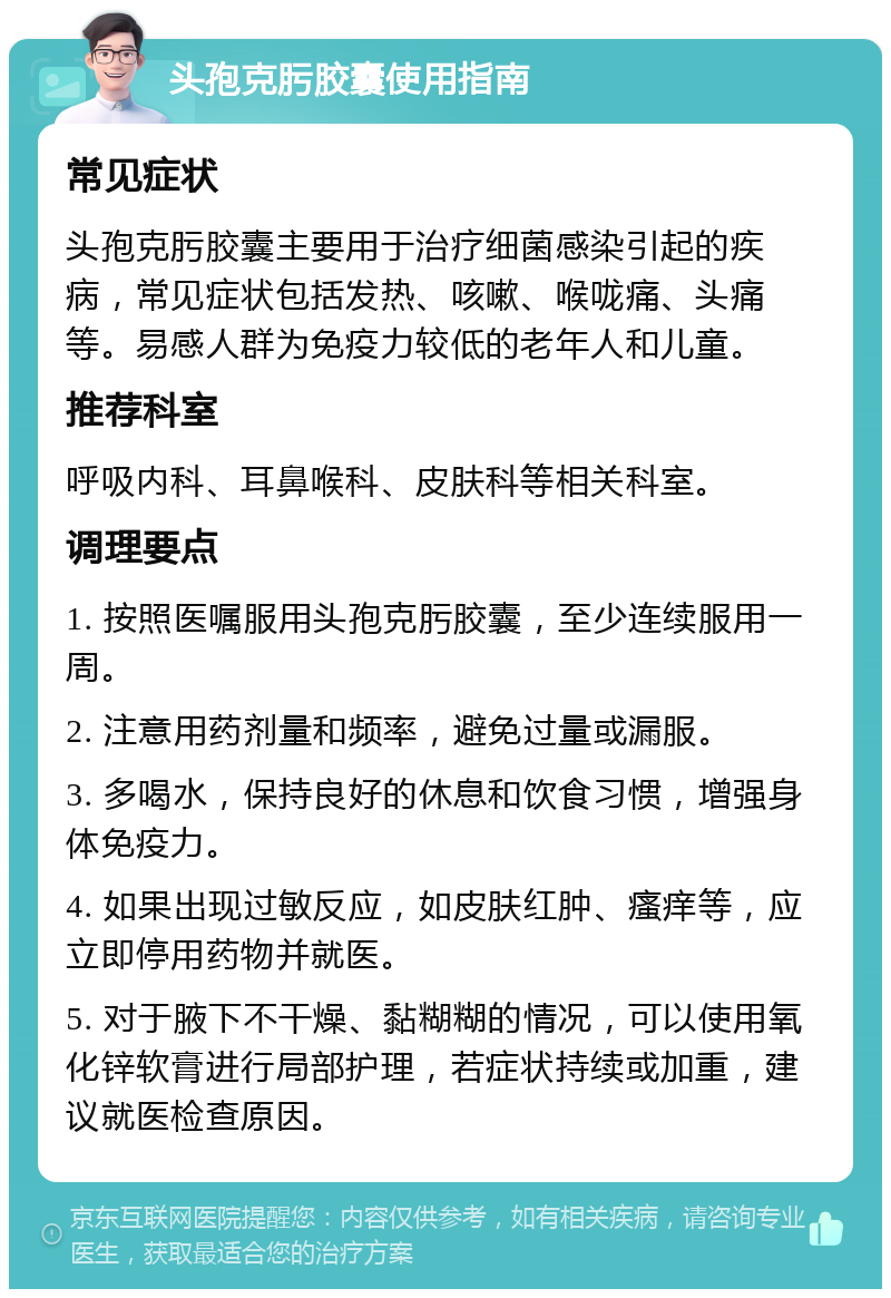 头孢克肟胶囊使用指南 常见症状 头孢克肟胶囊主要用于治疗细菌感染引起的疾病，常见症状包括发热、咳嗽、喉咙痛、头痛等。易感人群为免疫力较低的老年人和儿童。 推荐科室 呼吸内科、耳鼻喉科、皮肤科等相关科室。 调理要点 1. 按照医嘱服用头孢克肟胶囊，至少连续服用一周。 2. 注意用药剂量和频率，避免过量或漏服。 3. 多喝水，保持良好的休息和饮食习惯，增强身体免疫力。 4. 如果出现过敏反应，如皮肤红肿、瘙痒等，应立即停用药物并就医。 5. 对于腋下不干燥、黏糊糊的情况，可以使用氧化锌软膏进行局部护理，若症状持续或加重，建议就医检查原因。