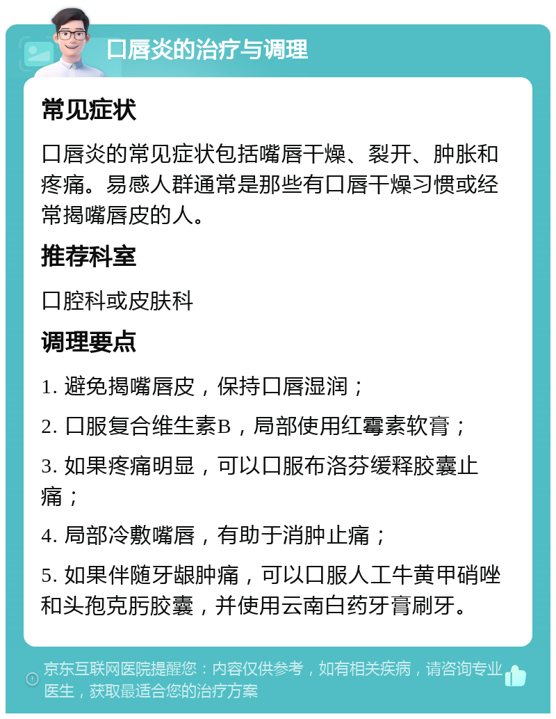 口唇炎的治疗与调理 常见症状 口唇炎的常见症状包括嘴唇干燥、裂开、肿胀和疼痛。易感人群通常是那些有口唇干燥习惯或经常揭嘴唇皮的人。 推荐科室 口腔科或皮肤科 调理要点 1. 避免揭嘴唇皮，保持口唇湿润； 2. 口服复合维生素B，局部使用红霉素软膏； 3. 如果疼痛明显，可以口服布洛芬缓释胶囊止痛； 4. 局部冷敷嘴唇，有助于消肿止痛； 5. 如果伴随牙龈肿痛，可以口服人工牛黄甲硝唑和头孢克肟胶囊，并使用云南白药牙膏刷牙。