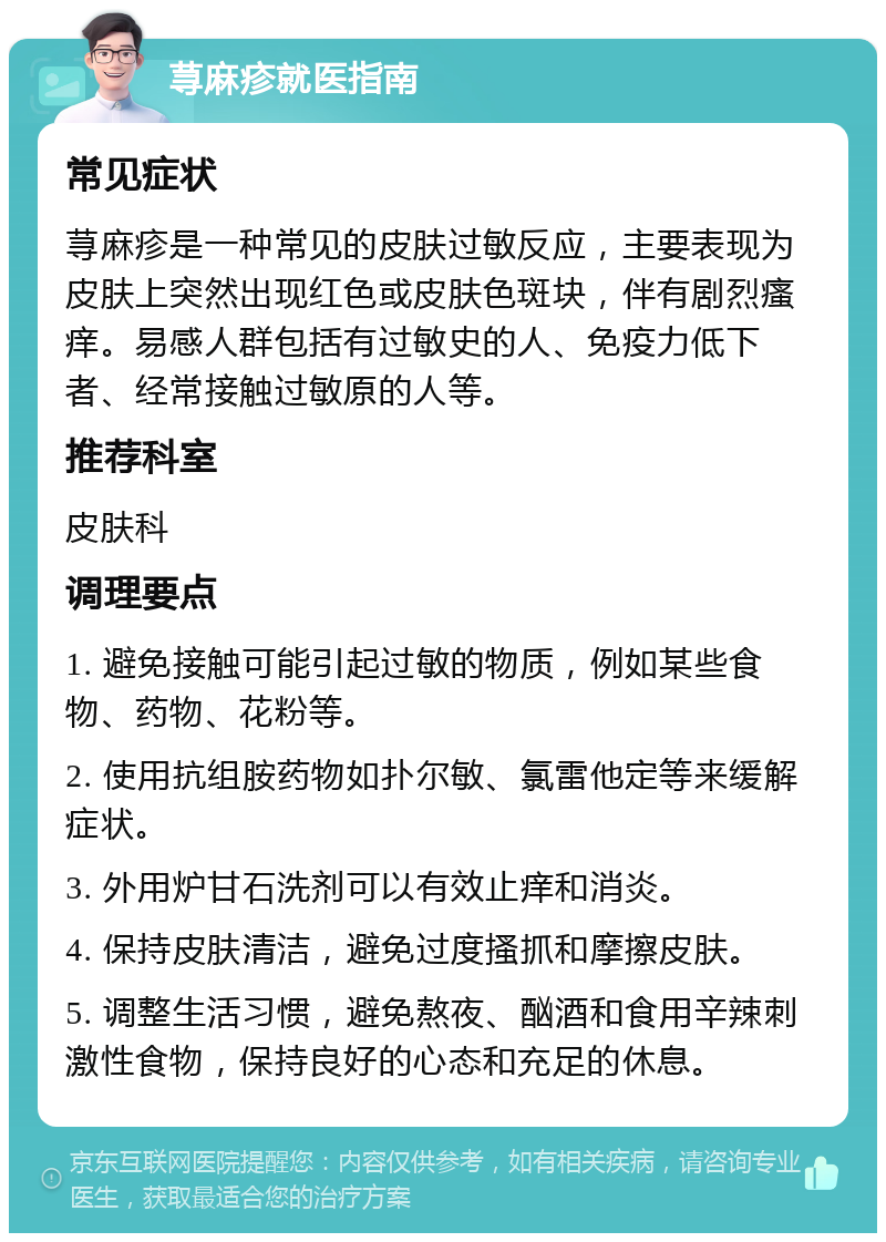 荨麻疹就医指南 常见症状 荨麻疹是一种常见的皮肤过敏反应，主要表现为皮肤上突然出现红色或皮肤色斑块，伴有剧烈瘙痒。易感人群包括有过敏史的人、免疫力低下者、经常接触过敏原的人等。 推荐科室 皮肤科 调理要点 1. 避免接触可能引起过敏的物质，例如某些食物、药物、花粉等。 2. 使用抗组胺药物如扑尔敏、氯雷他定等来缓解症状。 3. 外用炉甘石洗剂可以有效止痒和消炎。 4. 保持皮肤清洁，避免过度搔抓和摩擦皮肤。 5. 调整生活习惯，避免熬夜、酗酒和食用辛辣刺激性食物，保持良好的心态和充足的休息。